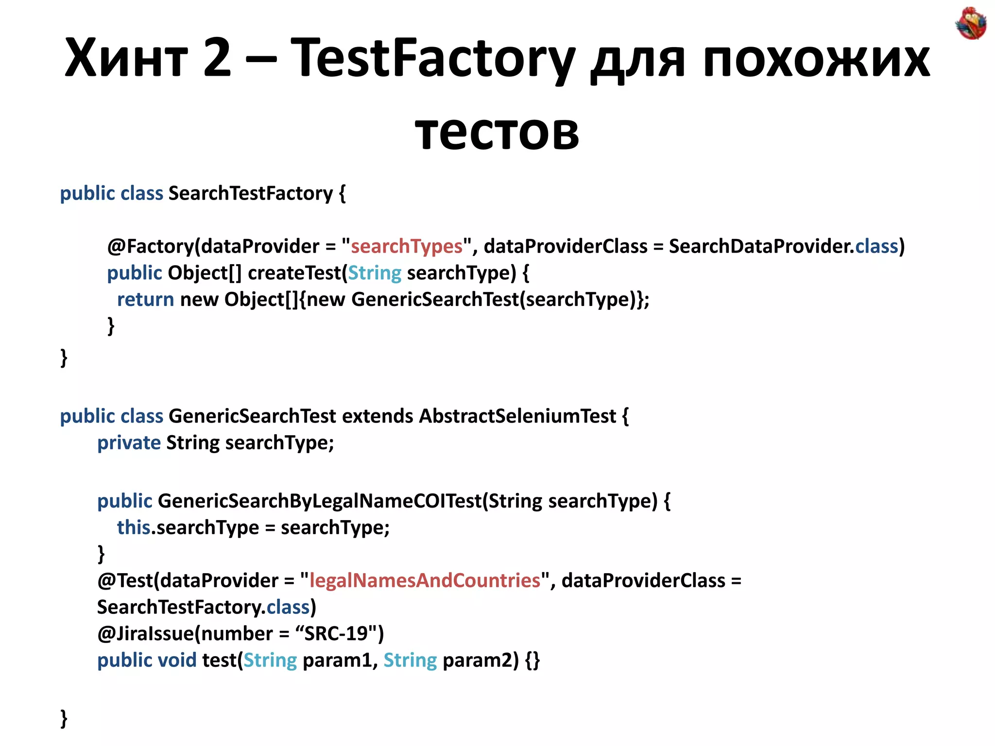 Хинт 2 – TestFactory для похожих тестов public class SearchTestFactory { @Factory(dataProvider = "searchTypes", dataProviderClass = SearchDataProvider.class) public Object[] createTest(String searchType) { return new Object[]{new GenericSearchTest(searchType)}; } } public class GenericSearchTest extends AbstractSeleniumTest { private String searchType; public GenericSearchByLegalNameCOITest(String searchType) { this.searchType = searchType; } @Test(dataProvider = "legalNamesAndCountries", dataProviderClass = SearchTestFactory.class) @JiraIssue(number = “SRC-19") public void test(String param1, String param2) {} } 