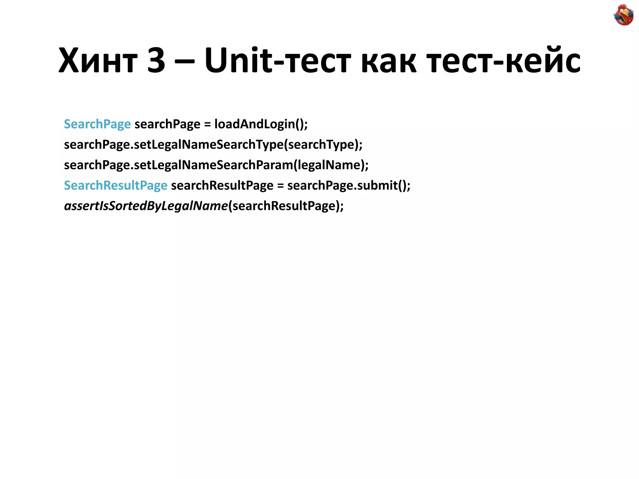 Хинт 3 – Unit-тест как тест-кейс SearchPage searchPage = loadAndLogin(); searchPage.setLegalNameSearchType(searchType); searchPage.setLegalNameSearchParam(legalName); SearchResultPage searchResultPage = searchPage.submit(); assertIsSortedByLegalName(searchResultPage); 