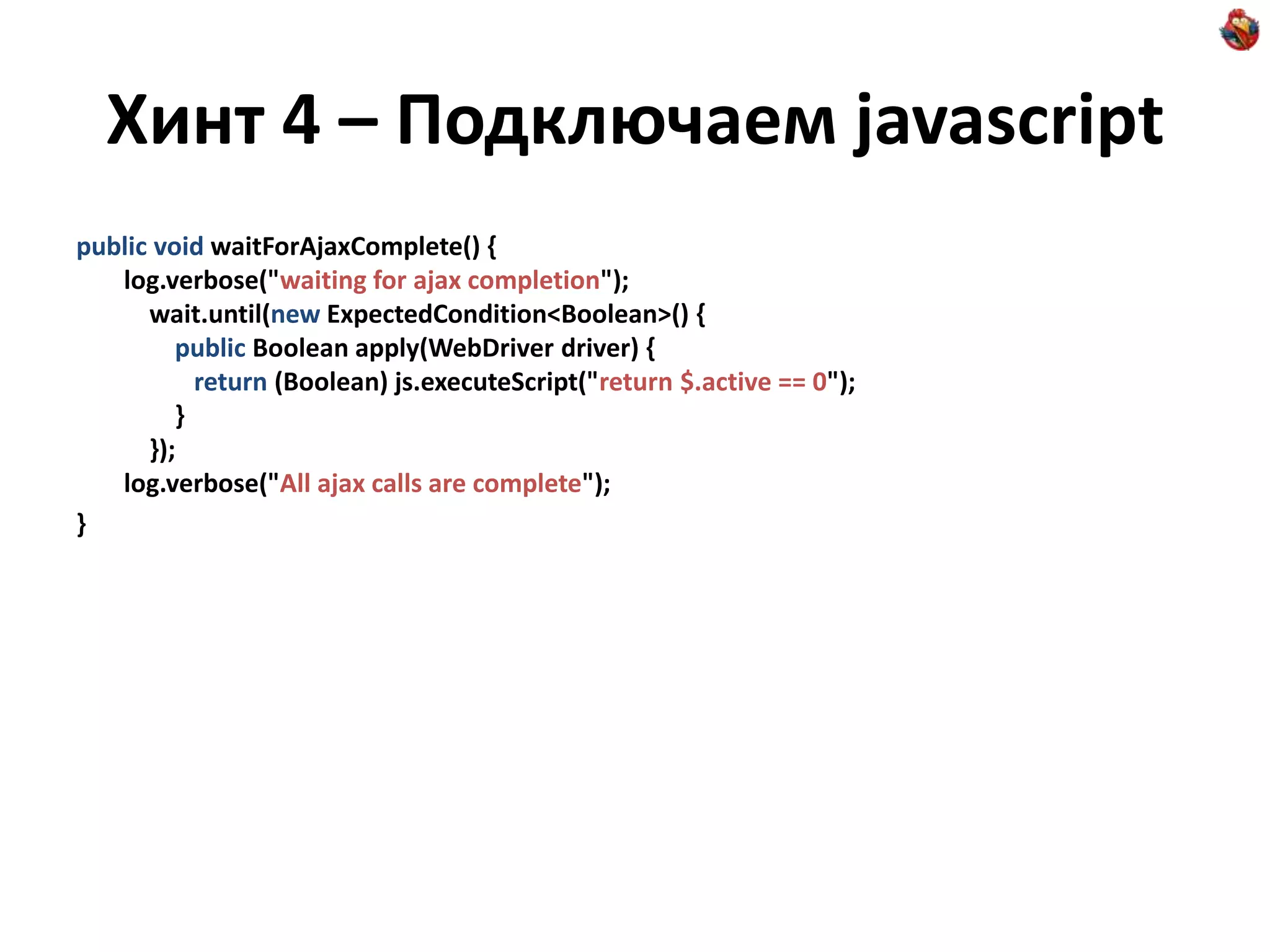 Хинт 4 – Подключаем javascript public void waitForAjaxComplete() { log.verbose("waiting for ajax completion"); wait.until(new ExpectedCondition<Boolean>() { public Boolean apply(WebDriver driver) { return (Boolean) js.executeScript("return $.active == 0"); } }); log.verbose("All ajax calls are complete"); } 