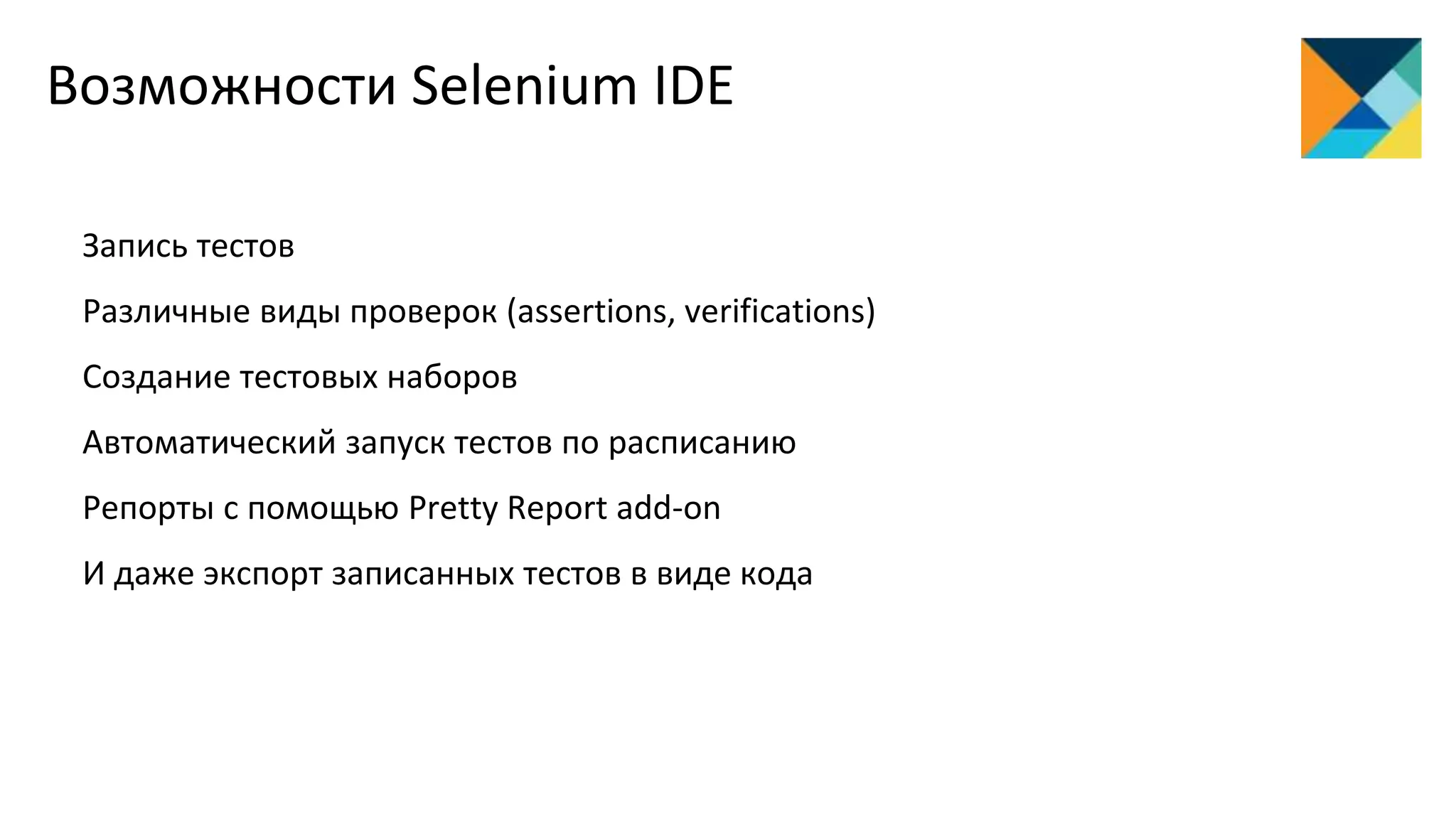 Запись тестов
Различные виды проверок (assertions, verifications)
Создание тестовых наборов
Автоматический запуск тестов по расписанию
Репорты с помощью Pretty Report add-on
И даже экспорт записанных тестов в виде кода
Возможности Selenium IDE
 