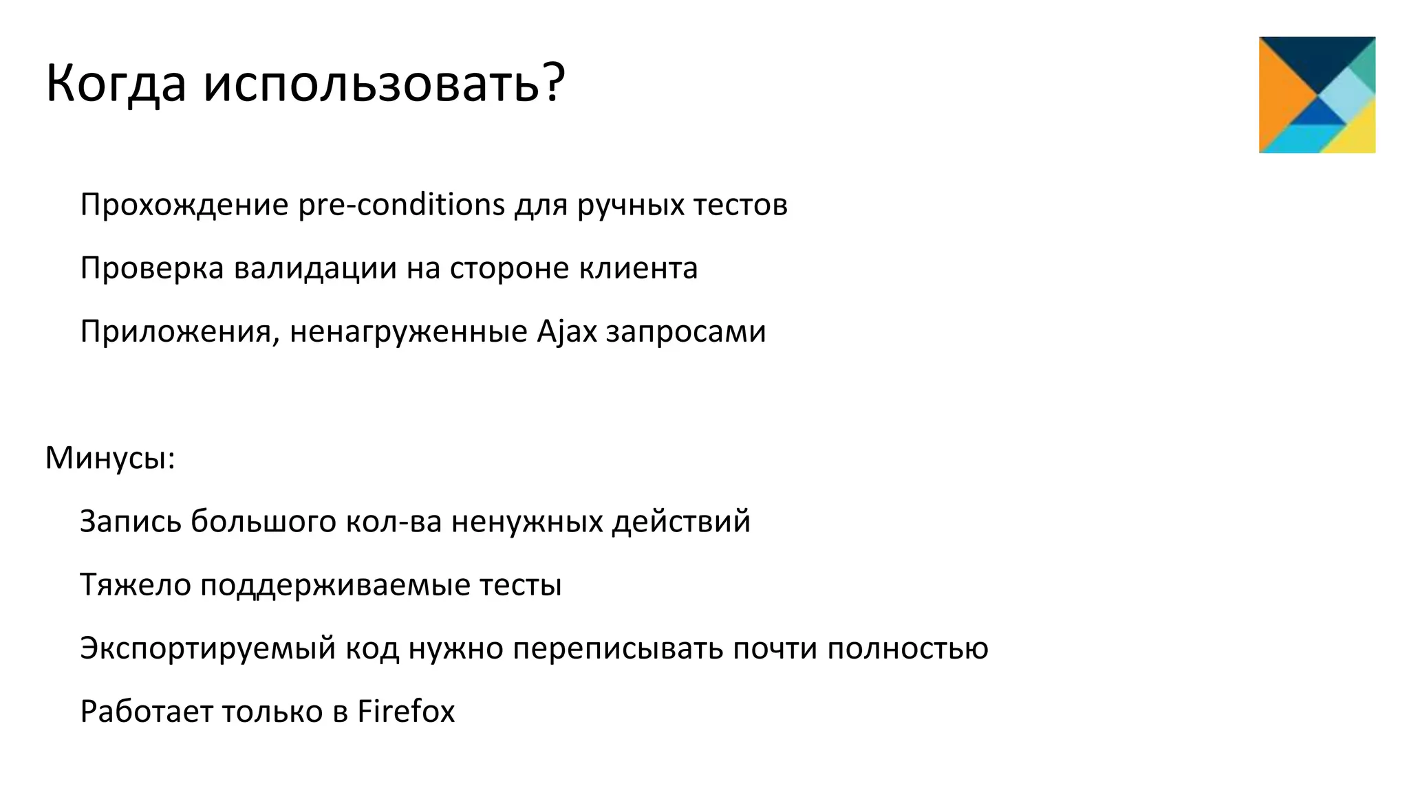 Прохождение pre-conditions для ручных тестов
Проверка валидации на стороне клиента
Приложения, ненагруженные Ajax запросами
Минусы:
Запись большого кол-ва ненужных действий
Тяжело поддерживаемые тесты
Экспортируемый код нужно переписывать почти полностью
Работает только в Firefox
Когда использовать?
 