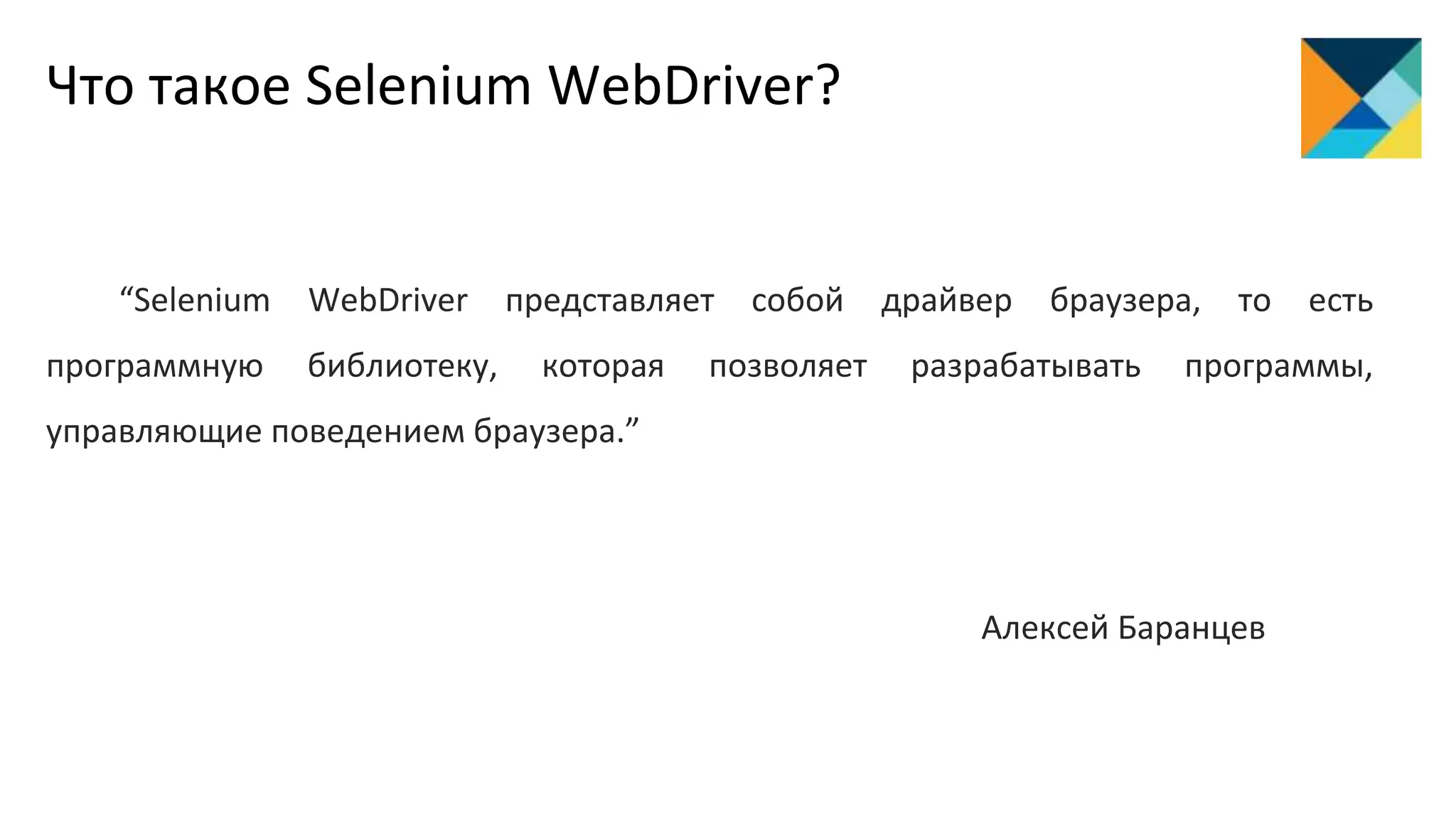 Что такое Selenium WebDriver?
“Selenium WebDriver представляет собой драйвер браузера, то есть
программную библиотеку, которая позволяет разрабатывать программы,
управляющие поведением браузера.”
Алексей Баранцев
 
