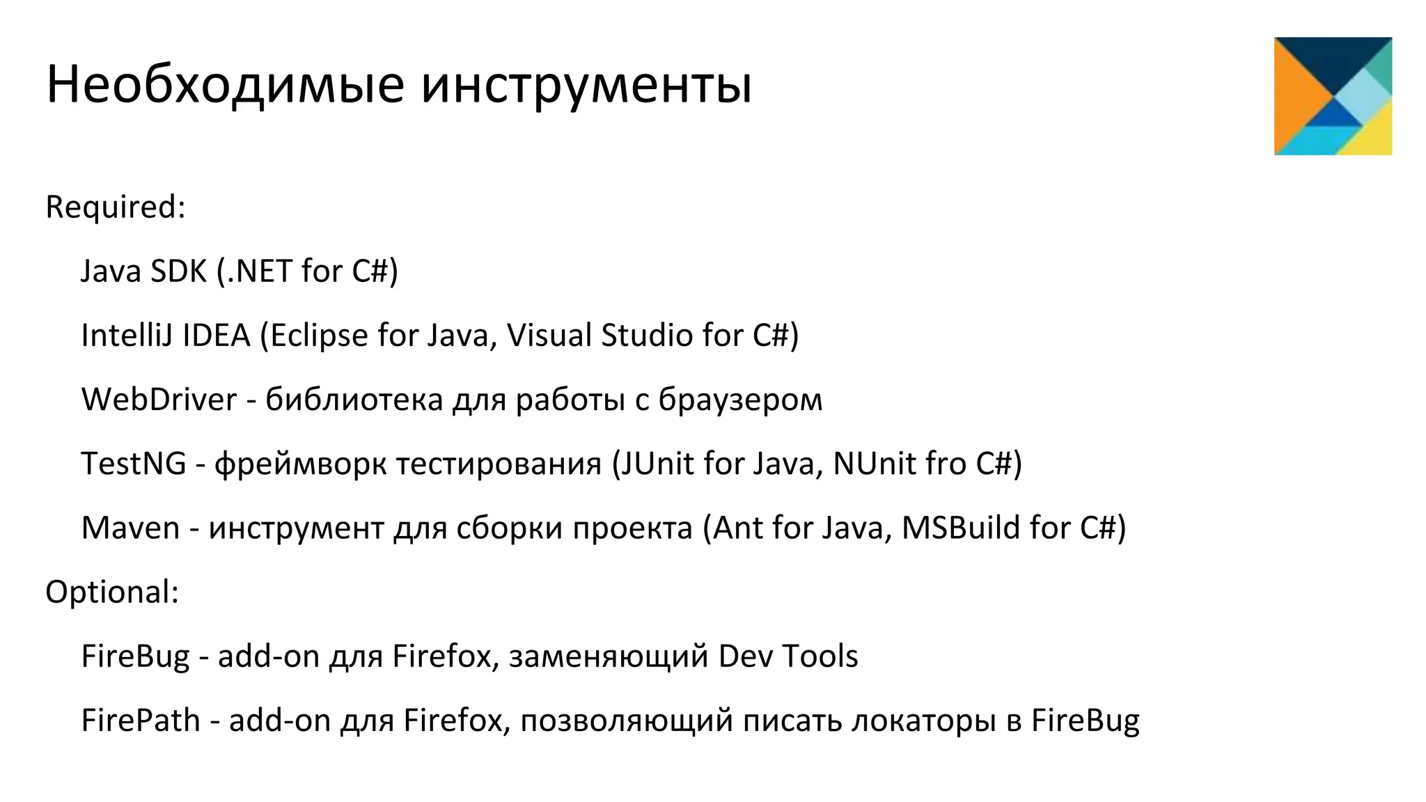 Необходимые инструменты
Required:
Java SDK (.NET for C#)
IntelliJ IDEA (Eclipse for Java, Visual Studio for C#)
WebDriver - библиотека для работы с браузером
TestNG - фреймворк тестирования (JUnit for Java, NUnit fro C#)
Maven - инструмент для сборки проекта (Ant for Java, MSBuild for C#)
Optional:
FireBug - add-on для Firefox, заменяющий Dev Tools
FirePath - add-on для Firefox, позволяющий писать локаторы в FireBug
 