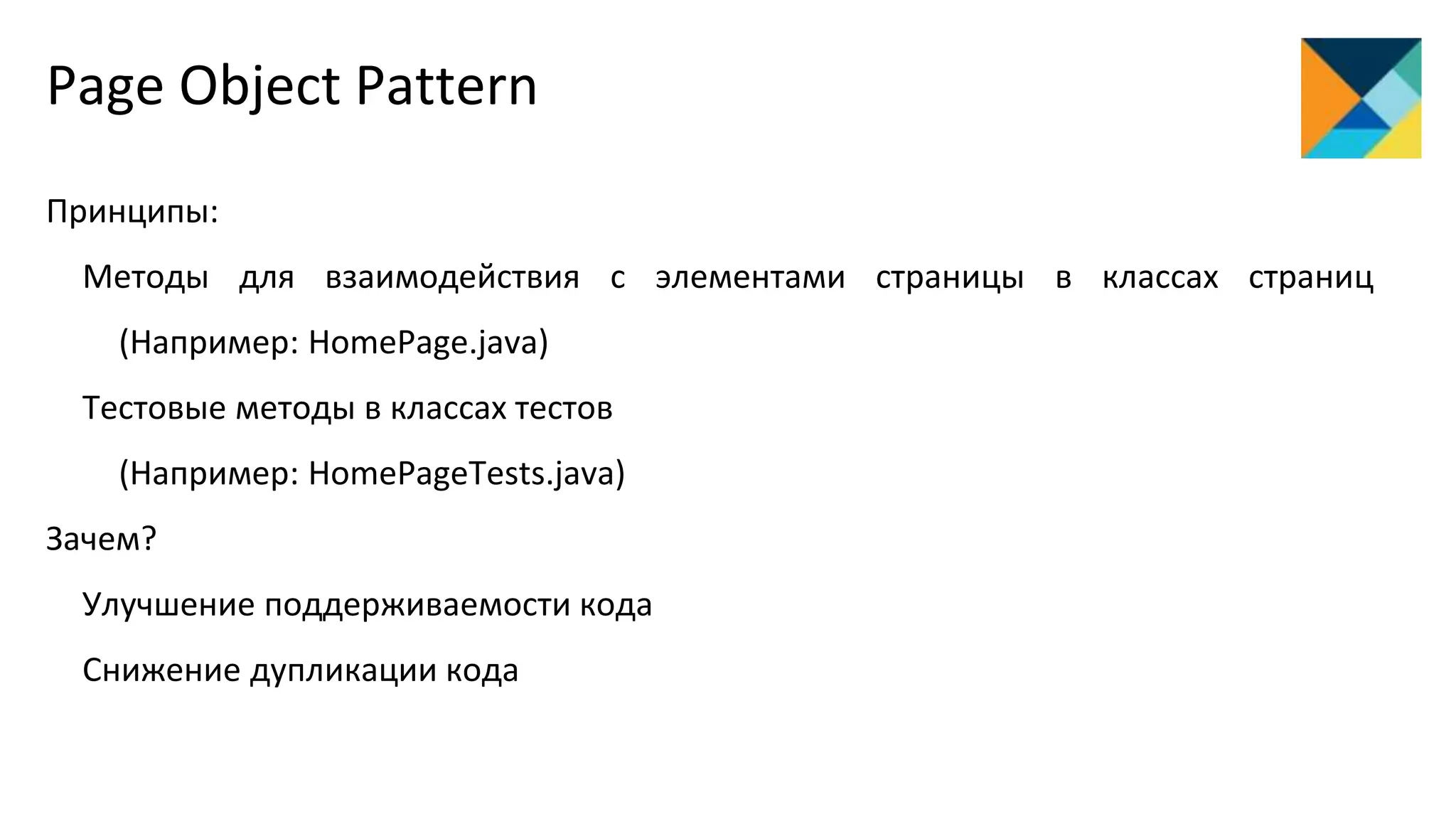 Page Object Pattern
Принципы:
Методы для взаимодействия с элементами страницы в классах страниц
(Например: HomePage.java)
Тестовые методы в классах тестов
(Например: HomePageTests.java)
Зачем?
Улучшение поддерживаемости кода
Снижение дупликации кода
 