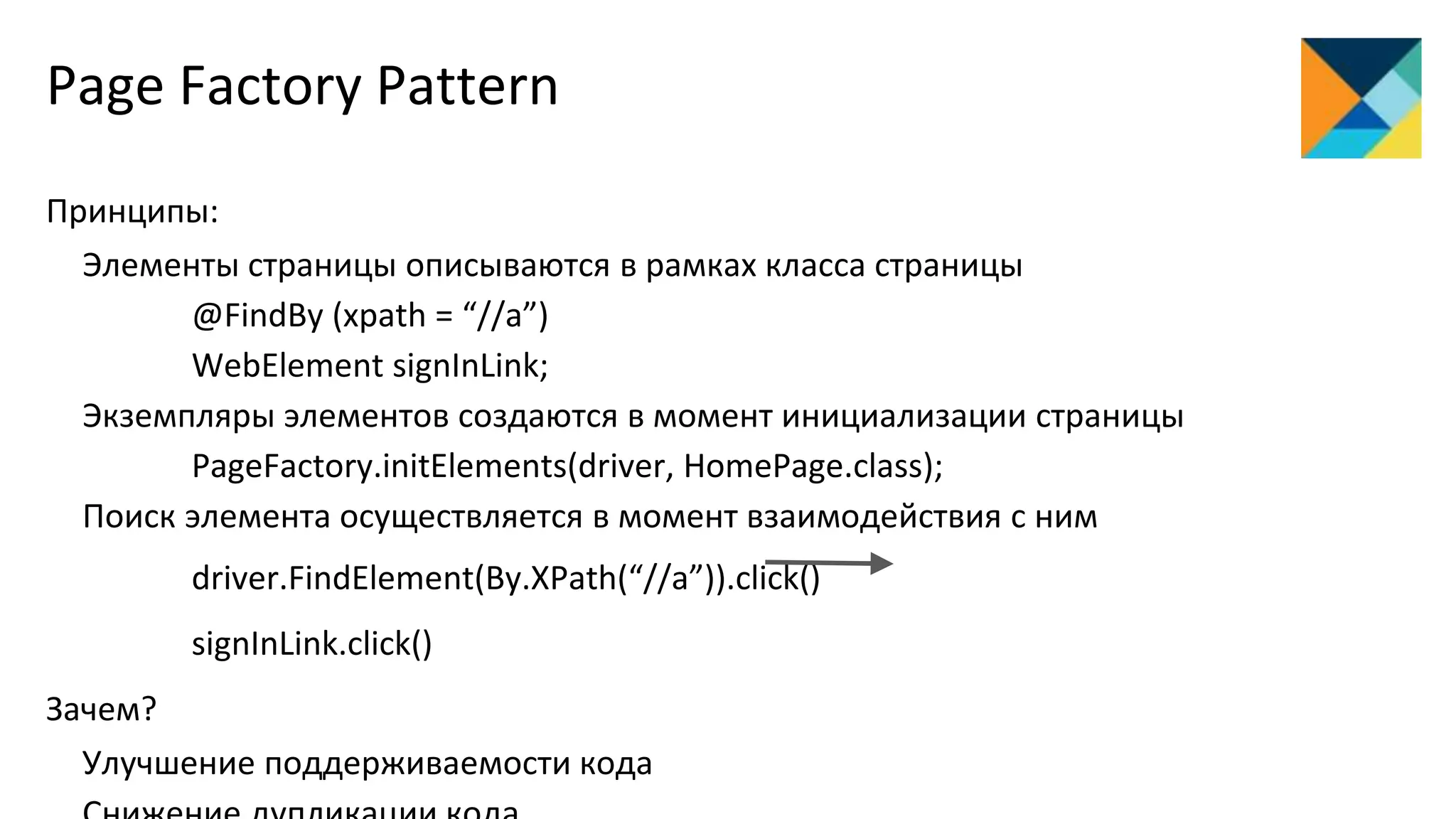Page Factory Pattern
Принципы:
Элементы страницы описываются в рамках класса страницы
@FindBy (xpath = “//a”)
WebElement signInLink;
Экземпляры элементов создаются в момент инициализации страницы
PageFactory.initElements(driver, HomePage.class);
Поиск элемента осуществляется в момент взаимодействия с ним
driver.FindElement(By.XPath(“//a”)).click()
signInLink.click()
Зачем?
Улучшение поддерживаемости кода
 