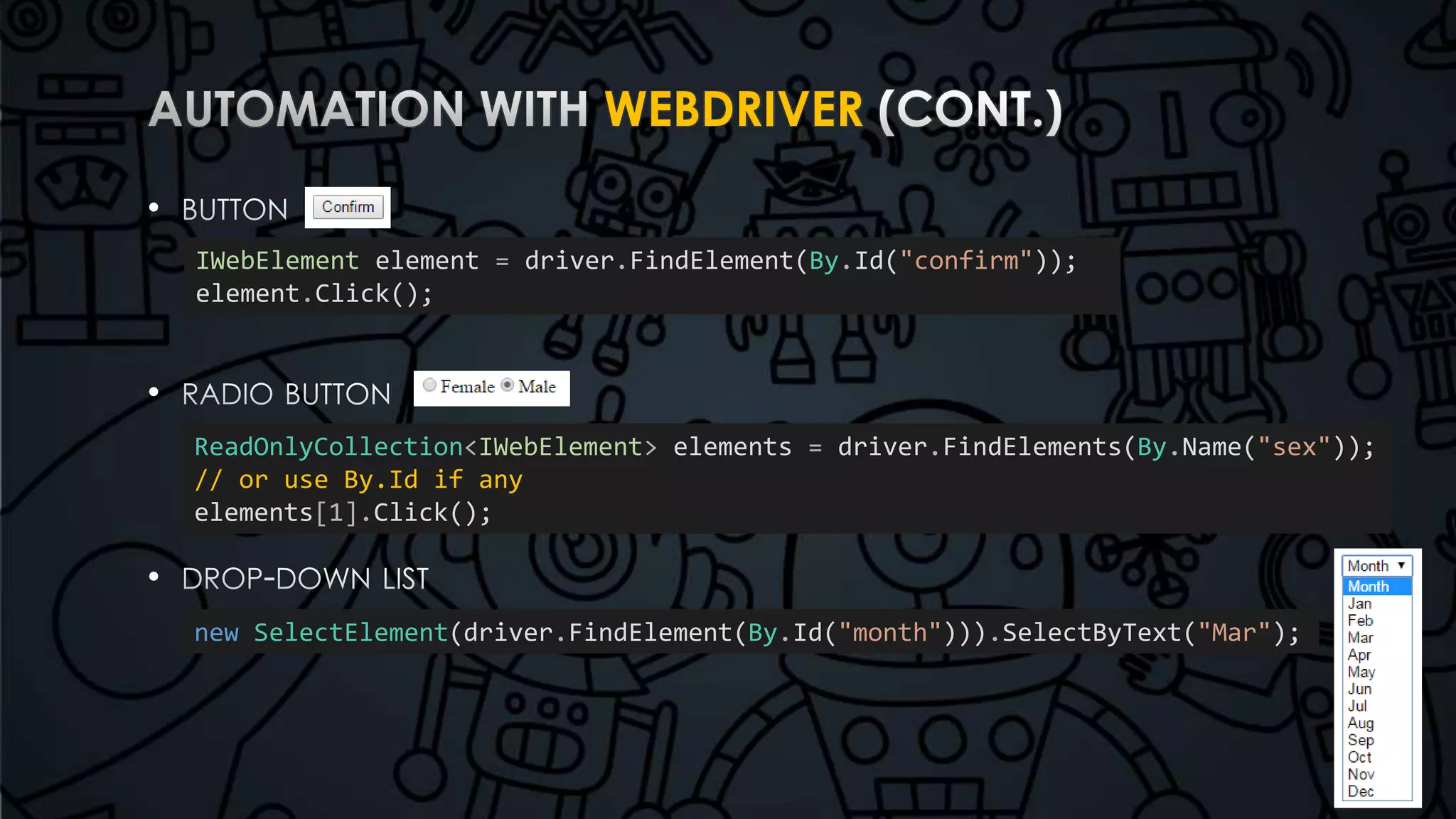 WEBDRIVER 
• 
• 
• 
IWebElement element = driver.FindElement(By.Id("confirm")); 
element.Click(); 
ReadOnlyCollection<IWebElement> elements = driver.FindElements(By.Name("sex")); 
// or use By.Id if any 
elements[1].Click(); 
new SelectElement(driver.FindElement(By.Id("month"))).SelectByText("Mar"); 
 