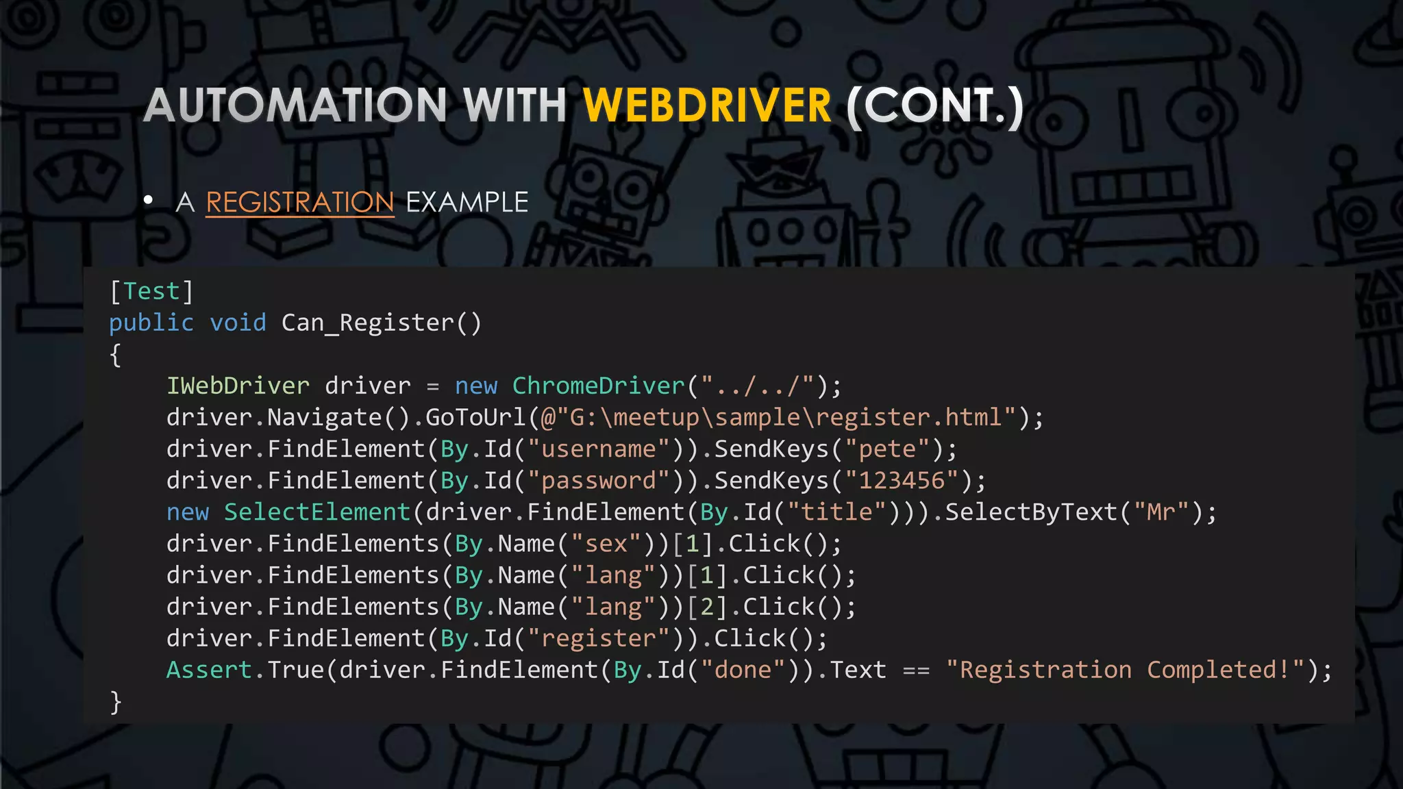 WEBDRIVER 
• REGISTRATION 
[Test] 
public void Can_Register() 
{ 
IWebDriver driver = new ChromeDriver("../../"); 
driver.Navigate().GoToUrl(@"G:meetupsampleregister.html"); 
driver.FindElement(By.Id("username")).SendKeys("pete"); 
driver.FindElement(By.Id("password")).SendKeys("123456"); 
new SelectElement(driver.FindElement(By.Id("title"))).SelectByText("Mr"); 
driver.FindElements(By.Name("sex"))[1].Click(); 
driver.FindElements(By.Name("lang"))[1].Click(); 
driver.FindElements(By.Name("lang"))[2].Click(); 
driver.FindElement(By.Id("register")).Click(); 
Assert.True(driver.FindElement(By.Id("done")).Text == "Registration Completed!"); 
} 
 