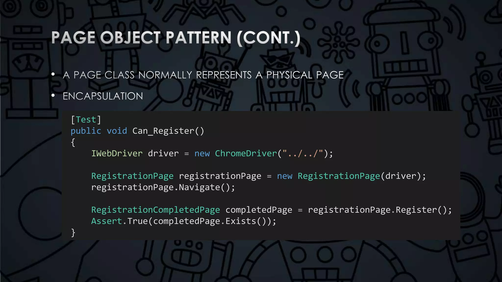 • 
• 
[Test] 
public void Can_Register() 
{ 
IWebDriver driver = new ChromeDriver("../../"); 
RegistrationPage registrationPage = new RegistrationPage(driver); 
registrationPage.Navigate(); 
RegistrationCompletedPage completedPage = registrationPage.Register(); 
Assert.True(completedPage.Exists()); 
} 
 
