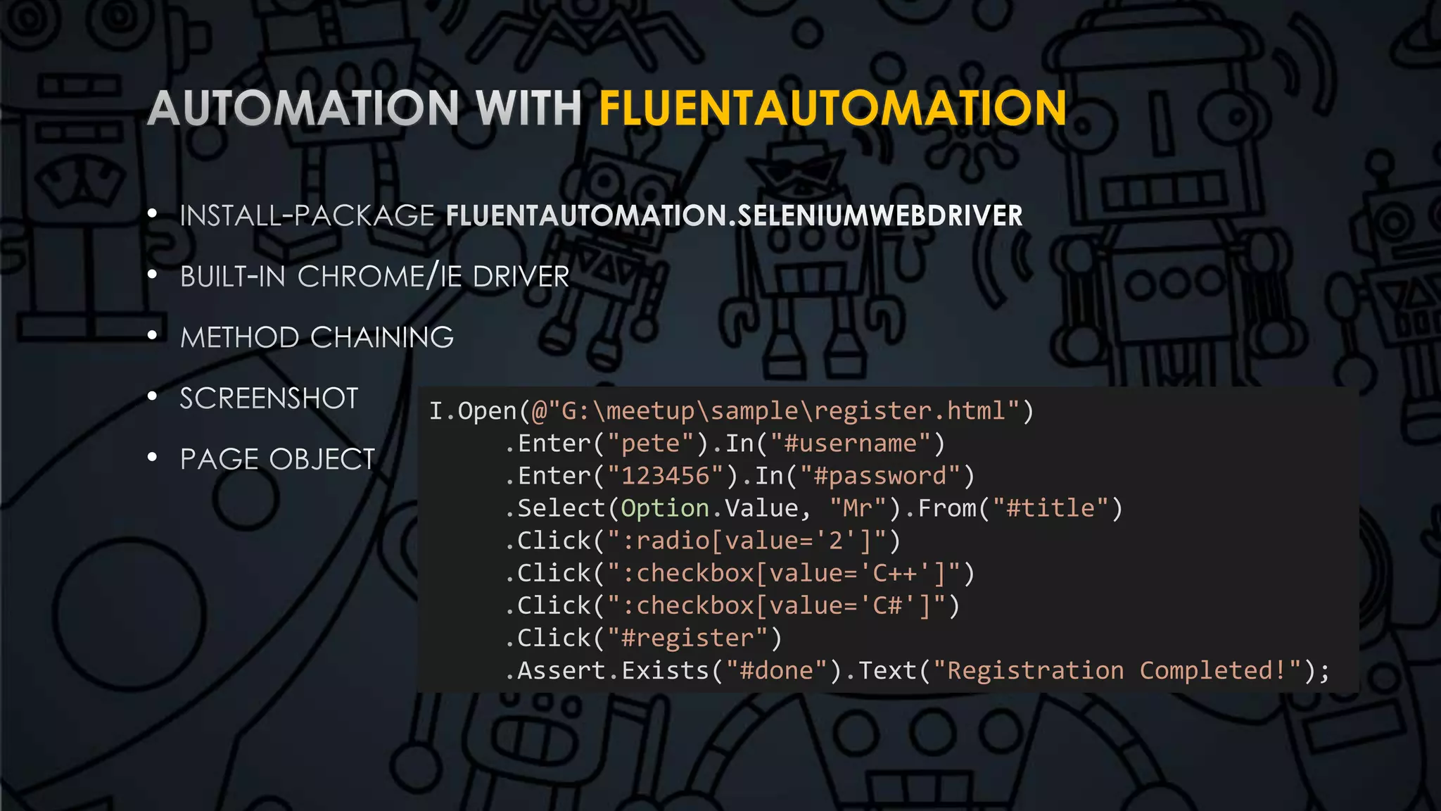 FLUENTAUTOMATION 
• 
• 
• 
• 
• 
I.Open(@"G:meetupsampleregister.html") 
.Enter("pete").In("#username") 
.Enter("123456").In("#password") 
.Select(Option.Value, "Mr").From("#title") 
.Click(":radio[value='2']") 
.Click(":checkbox[value='C++']") 
.Click(":checkbox[value='C#']") 
.Click("#register") 
.Assert.Exists("#done").Text("Registration Completed!"); 
 