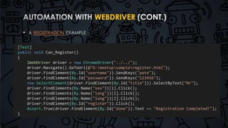 WEBDRIVER 
• REGISTRATION 
[Test] 
public void Can_Register() 
{ 
IWebDriver driver = new ChromeDriver("../../"); 
driver.Navigate().GoToUrl(@"G:meetupsampleregister.html"); 
driver.FindElement(By.Id("username")).SendKeys("pete"); 
driver.FindElement(By.Id("password")).SendKeys("123456"); 
new SelectElement(driver.FindElement(By.Id("title"))).SelectByText("Mr"); 
driver.FindElements(By.Name("sex"))[1].Click(); 
driver.FindElements(By.Name("lang"))[1].Click(); 
driver.FindElements(By.Name("lang"))[2].Click(); 
driver.FindElement(By.Id("register")).Click(); 
Assert.True(driver.FindElement(By.Id("done")).Text == "Registration Completed!"); 
} 
 