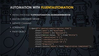 FLUENTAUTOMATION 
• 
• 
• 
• 
• 
I.Open(@"G:meetupsampleregister.html") 
.Enter("pete").In("#username") 
.Enter("123456").In("#password") 
.Select(Option.Value, "Mr").From("#title") 
.Click(":radio[value='2']") 
.Click(":checkbox[value='C++']") 
.Click(":checkbox[value='C#']") 
.Click("#register") 
.Assert.Exists("#done").Text("Registration Completed!"); 
 