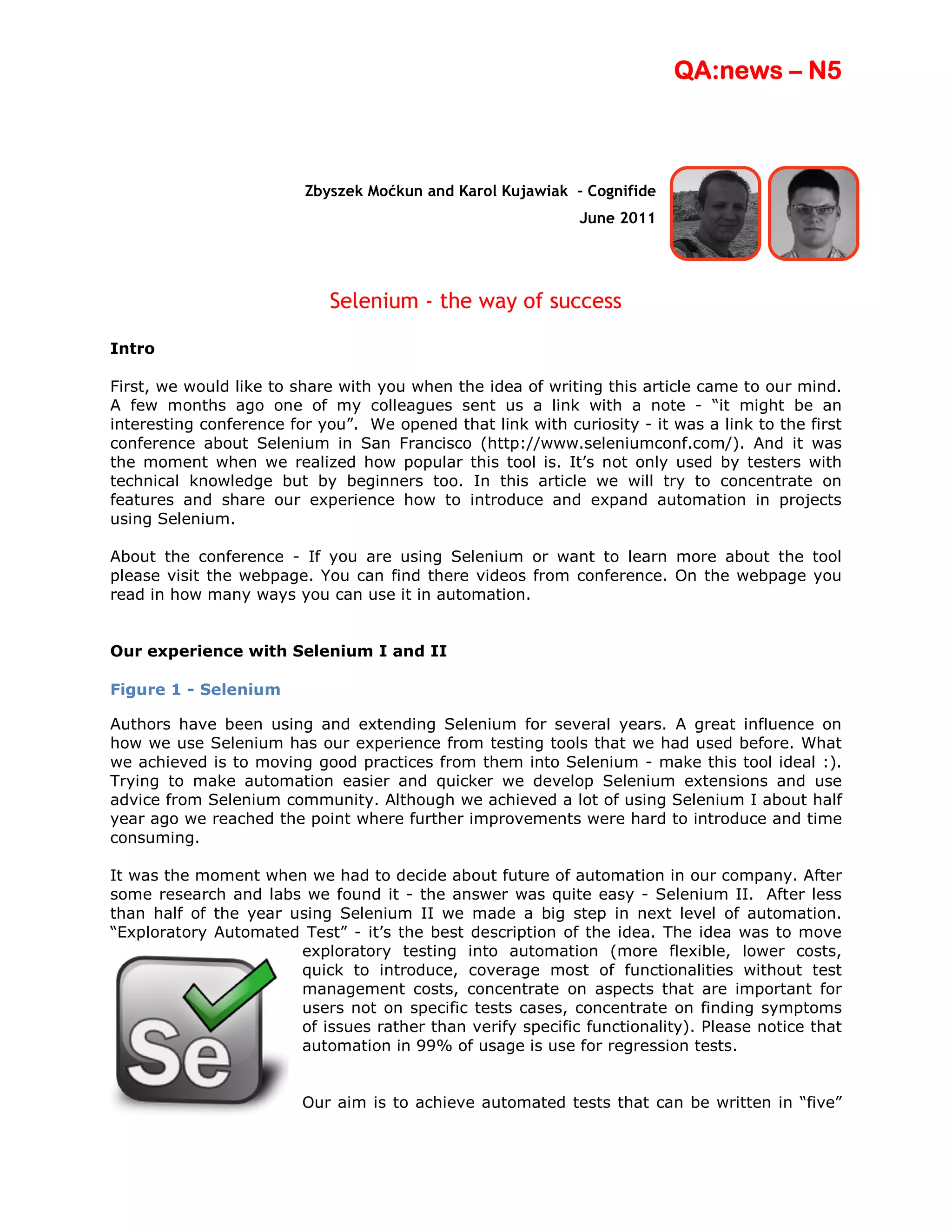 QA:news – N5



                         Zbyszek Moćkun and Karol Kujawiak – Cognifide
                                                             June 2011




                            Selenium - the way of success

Intro

First, we would like to share with you when the idea of writing this article came to our mind.
A few months ago one of my colleagues sent us a link with a note - “it might be an
interesting conference for you”. We opened that link with curiosity - it was a link to the first
conference about Selenium in San Francisco (http://www.seleniumconf.com/). And it was
the moment when we realized how popular this tool is. It’s not only used by testers with
technical knowledge but by beginners too. In this article we will try to concentrate on
features and share our experience how to introduce and expand automation in projects
using Selenium.

About the conference - If you are using Selenium or want to learn more about the tool
please visit the webpage. You can find there videos from conference. On the webpage you
read in how many ways you can use it in automation.


Our experience with Selenium I and II

Figure 1 - Selenium

Authors have been using and extending Selenium for several years. A great influence on
how we use Selenium has our experience from testing tools that we had used before. What
we achieved is to moving good practices from them into Selenium - make this tool ideal :).
Trying to make automation easier and quicker we develop Selenium extensions and use
advice from Selenium community. Although we achieved a lot of using Selenium I about half
year ago we reached the point where further improvements were hard to introduce and time
consuming.

It was the moment when we had to decide about future of automation in our company. After
some research and labs we found it - the answer was quite easy - Selenium II. After less
than half of the year using Selenium II we made a big step in next level of automation.
“Exploratory Automated Test” - it’s the best description of the idea. The idea was to move
                       exploratory testing into automation (more flexible, lower costs,
                       quick to introduce, coverage most of functionalities without test
                       management costs, concentrate on aspects that are important for
                       users not on specific tests cases, concentrate on finding symptoms
                       of issues rather than verify specific functionality). Please notice that
                       automation in 99% of usage is use for regression tests.


                         Our aim is to achieve automated tests that can be written in “five”
 