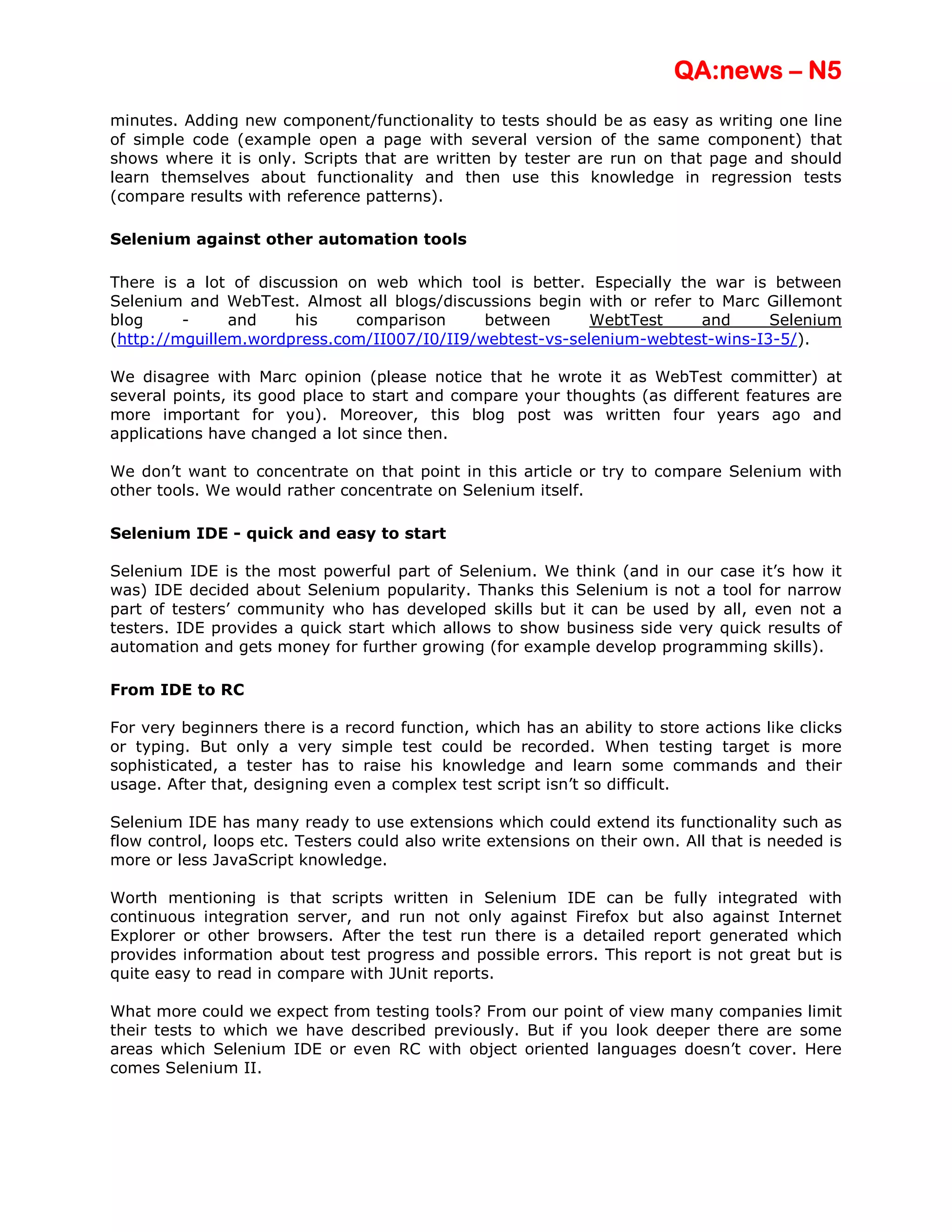 QA:news – N5
minutes. Adding new component/functionality to tests should be as easy as writing one line
of simple code (example open a page with several version of the same component) that
shows where it is only. Scripts that are written by tester are run on that page and should
learn themselves about functionality and then use this knowledge in regression tests
(compare results with reference patterns).

Selenium against other automation tools

There is a lot of discussion on web which tool is better. Especially the war is between
Selenium and WebTest. Almost all blogs/discussions begin with or refer to Marc Gillemont
blog     -     and     his    comparison     between      WebtTest      and    Selenium
(http://mguillem.wordpress.com/II007/I0/II9/webtest-vs-selenium-webtest-wins-I3-5/).

We disagree with Marc opinion (please notice that he wrote it as WebTest committer) at
several points, its good place to start and compare your thoughts (as different features are
more important for you). Moreover, this blog post was written four years ago and
applications have changed a lot since then.

We don’t want to concentrate on that point in this article or try to compare Selenium with
other tools. We would rather concentrate on Selenium itself.

Selenium IDE - quick and easy to start

Selenium IDE is the most powerful part of Selenium. We think (and in our case it’s how it
was) IDE decided about Selenium popularity. Thanks this Selenium is not a tool for narrow
part of testers’ community who has developed skills but it can be used by all, even not a
testers. IDE provides a quick start which allows to show business side very quick results of
automation and gets money for further growing (for example develop programming skills).

From IDE to RC

For very beginners there is a record function, which has an ability to store actions like clicks
or typing. But only a very simple test could be recorded. When testing target is more
sophisticated, a tester has to raise his knowledge and learn some commands and their
usage. After that, designing even a complex test script isn’t so difficult.

Selenium IDE has many ready to use extensions which could extend its functionality such as
flow control, loops etc. Testers could also write extensions on their own. All that is needed is
more or less JavaScript knowledge.

Worth mentioning is that scripts written in Selenium IDE can be fully integrated with
continuous integration server, and run not only against Firefox but also against Internet
Explorer or other browsers. After the test run there is a detailed report generated which
provides information about test progress and possible errors. This report is not great but is
quite easy to read in compare with JUnit reports.

What more could we expect from testing tools? From our point of view many companies limit
their tests to which we have described previously. But if you look deeper there are some
areas which Selenium IDE or even RC with object oriented languages doesn’t cover. Here
comes Selenium II.
 
