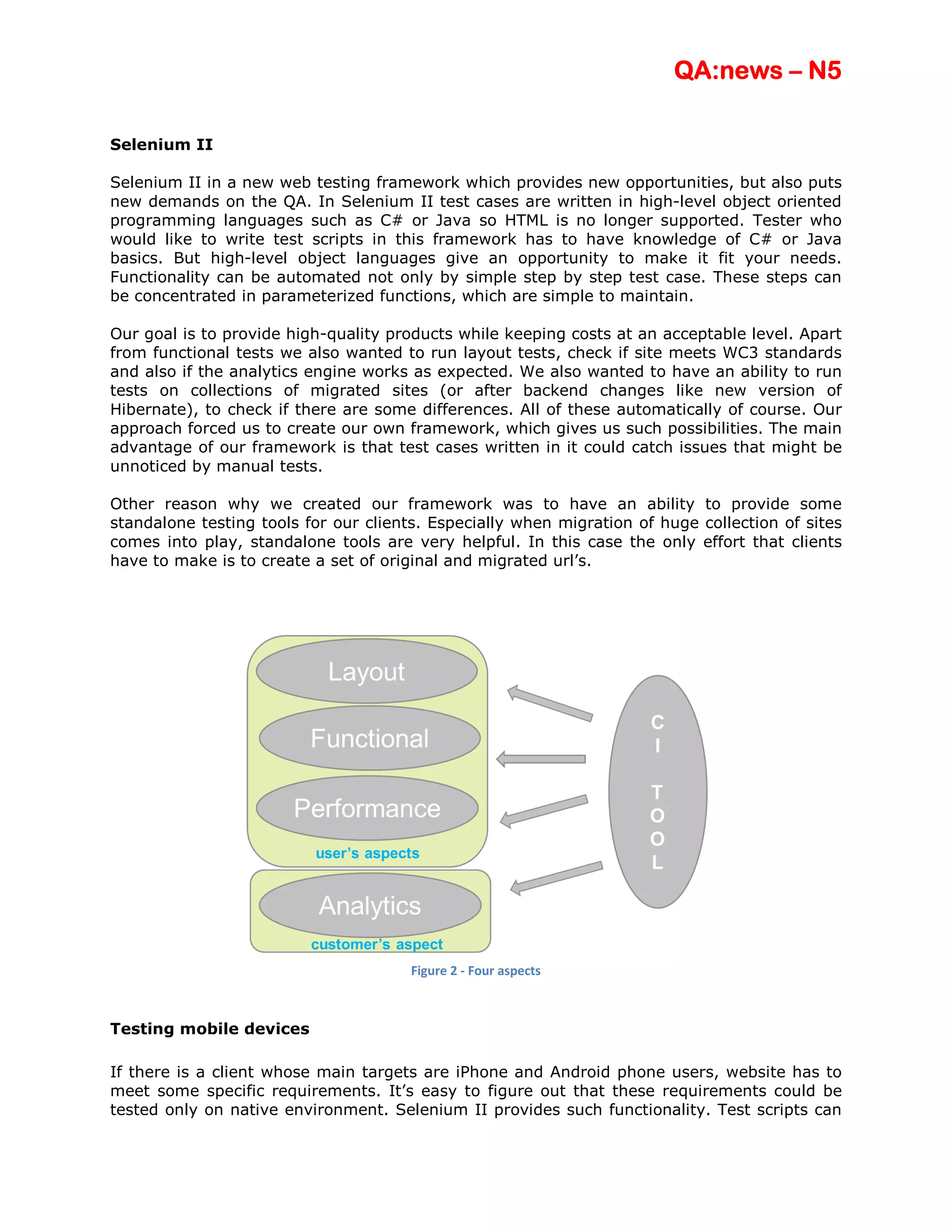 QA:news – N5

Selenium II

Selenium II in a new web testing framework which provides new opportunities, but also puts
new demands on the QA. In Selenium II test cases are written in high-level object oriented
programming languages such as C# or Java so HTML is no longer supported. Tester who
would like to write test scripts in this framework has to have knowledge of C# or Java
basics. But high-level object languages give an opportunity to make it fit your needs.
Functionality can be automated not only by simple step by step test case. These steps can
be concentrated in parameterized functions, which are simple to maintain.

Our goal is to provide high-quality products while keeping costs at an acceptable level. Apart
from functional tests we also wanted to run layout tests, check if site meets WC3 standards
and also if the analytics engine works as expected. We also wanted to have an ability to run
tests on collections of migrated sites (or after backend changes like new version of
Hibernate), to check if there are some differences. All of these automatically of course. Our
approach forced us to create our own framework, which gives us such possibilities. The main
advantage of our framework is that test cases written in it could catch issues that might be
unnoticed by manual tests.

Other reason why we created our framework was to have an ability to provide some
standalone testing tools for our clients. Especially when migration of huge collection of sites
comes into play, standalone tools are very helpful. In this case the only effort that clients
have to make is to create a set of original and migrated url’s.




                                       Figure 2 - Four aspects



Testing mobile devices

If there is a client whose main targets are iPhone and Android phone users, website has to
meet some specific requirements. It’s easy to figure out that these requirements could be
tested only on native environment. Selenium II provides such functionality. Test scripts can
 