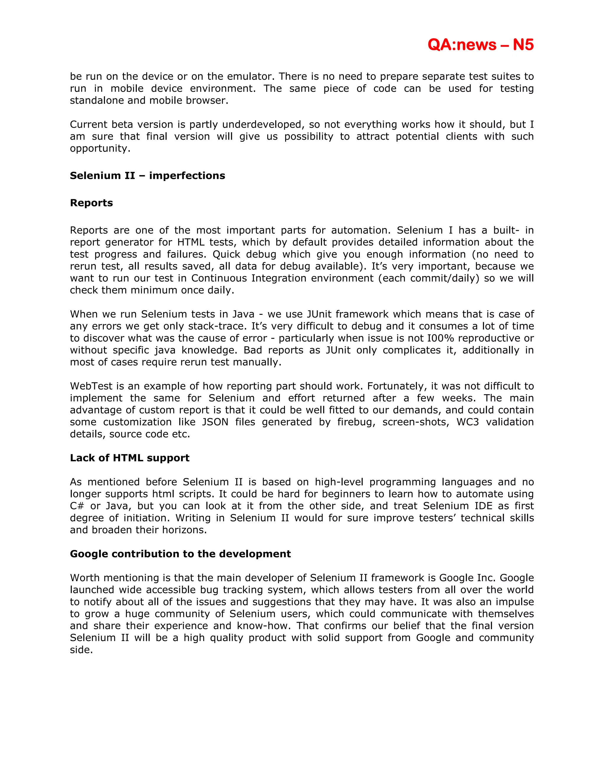 QA:news – N5
be run on the device or on the emulator. There is no need to prepare separate test suites to
run in mobile device environment. The same piece of code can be used for testing
standalone and mobile browser.

Current beta version is partly underdeveloped, so not everything works how it should, but I
am sure that final version will give us possibility to attract potential clients with such
opportunity.

Selenium II – imperfections

Reports

Reports are one of the most important parts for automation. Selenium I has a built- in
report generator for HTML tests, which by default provides detailed information about the
test progress and failures. Quick debug which give you enough information (no need to
rerun test, all results saved, all data for debug available). It’s very important, because we
want to run our test in Continuous Integration environment (each commit/daily) so we will
check them minimum once daily.

When we run Selenium tests in Java - we use JUnit framework which means that is case of
any errors we get only stack-trace. It’s very difficult to debug and it consumes a lot of time
to discover what was the cause of error - particularly when issue is not I00% reproductive or
without specific java knowledge. Bad reports as JUnit only complicates it, additionally in
most of cases require rerun test manually.

WebTest is an example of how reporting part should work. Fortunately, it was not difficult to
implement the same for Selenium and effort returned after a few weeks. The main
advantage of custom report is that it could be well fitted to our demands, and could contain
some customization like JSON files generated by firebug, screen-shots, WC3 validation
details, source code etc.

Lack of HTML support

As mentioned before Selenium II is based on high-level programming languages and no
longer supports html scripts. It could be hard for beginners to learn how to automate using
C# or Java, but you can look at it from the other side, and treat Selenium IDE as first
degree of initiation. Writing in Selenium II would for sure improve testers’ technical skills
and broaden their horizons.

Google contribution to the development

Worth mentioning is that the main developer of Selenium II framework is Google Inc. Google
launched wide accessible bug tracking system, which allows testers from all over the world
to notify about all of the issues and suggestions that they may have. It was also an impulse
to grow a huge community of Selenium users, which could communicate with themselves
and share their experience and know-how. That confirms our belief that the final version
Selenium II will be a high quality product with solid support from Google and community
side.
 