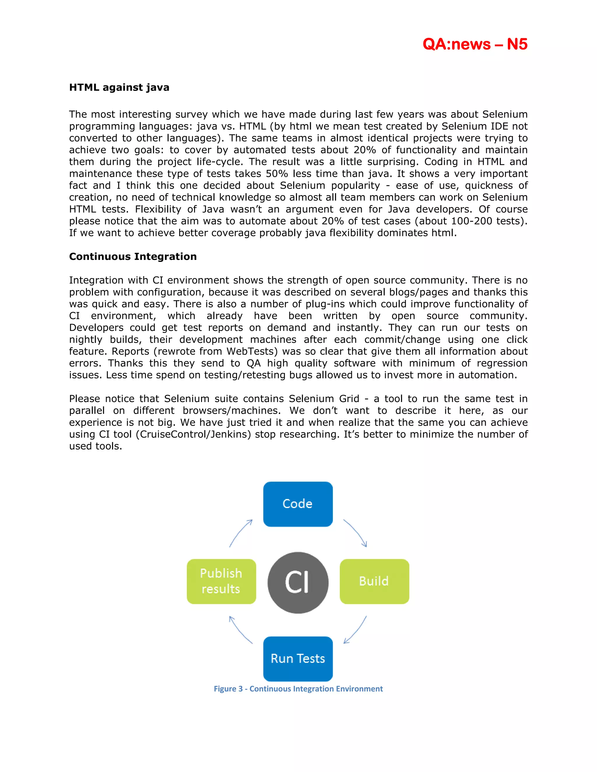 QA:news – N5

HTML against java

The most interesting survey which we have made during last few years was about Selenium
programming languages: java vs. HTML (by html we mean test created by Selenium IDE not
converted to other languages). The same teams in almost identical projects were trying to
achieve two goals: to cover by automated tests about 20% of functionality and maintain
them during the project life-cycle. The result was a little surprising. Coding in HTML and
maintenance these type of tests takes 50% less time than java. It shows a very important
fact and I think this one decided about Selenium popularity - ease of use, quickness of
creation, no need of technical knowledge so almost all team members can work on Selenium
HTML tests. Flexibility of Java wasn’t an argument even for Java developers. Of course
please notice that the aim was to automate about 20% of test cases (about 100-200 tests).
If we want to achieve better coverage probably java flexibility dominates html.

Continuous Integration

Integration with CI environment shows the strength of open source community. There is no
problem with configuration, because it was described on several blogs/pages and thanks this
was quick and easy. There is also a number of plug-ins which could improve functionality of
CI environment, which already have been written by open source community.
Developers could get test reports on demand and instantly. They can run our tests on
nightly builds, their development machines after each commit/change using one click
feature. Reports (rewrote from WebTests) was so clear that give them all information about
errors. Thanks this they send to QA high quality software with minimum of regression
issues. Less time spend on testing/retesting bugs allowed us to invest more in automation.

Please notice that Selenium suite contains Selenium Grid - a tool to run the same test in
parallel on different browsers/machines. We don’t want to describe it here, as our
experience is not big. We have just tried it and when realize that the same you can achieve
using CI tool (CruiseControl/Jenkins) stop researching. It’s better to minimize the number of
used tools.




                             Figure 3 - Continuous Integration Environment
 