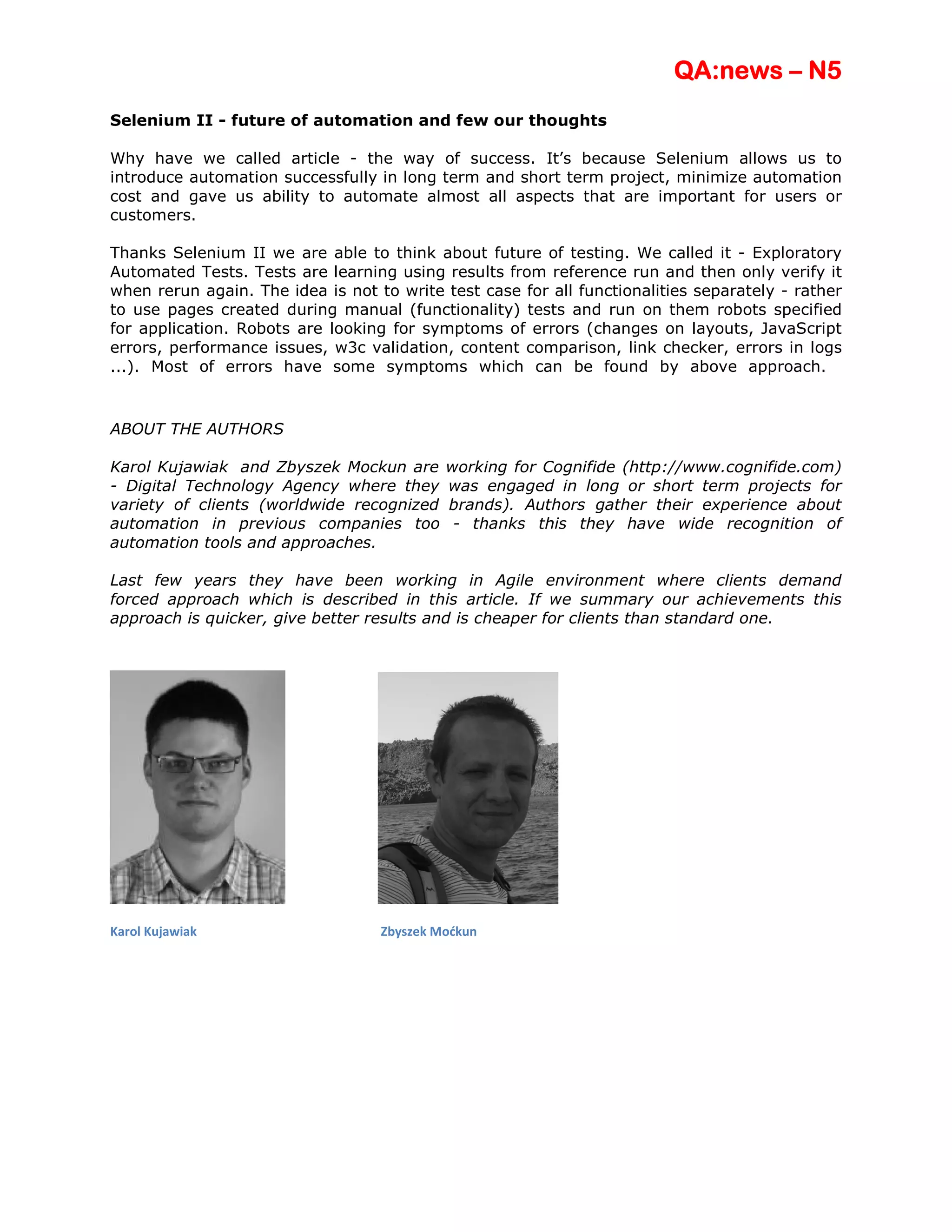 QA:news – N5
Selenium II - future of automation and few our thoughts

Why have we called article - the way of success. It’s because Selenium allows us to
introduce automation successfully in long term and short term project, minimize automation
cost and gave us ability to automate almost all aspects that are important for users or
customers.

Thanks Selenium II we are able to think about future of testing. We called it - Exploratory
Automated Tests. Tests are learning using results from reference run and then only verify it
when rerun again. The idea is not to write test case for all functionalities separately - rather
to use pages created during manual (functionality) tests and run on them robots specified
for application. Robots are looking for symptoms of errors (changes on layouts, JavaScript
errors, performance issues, w3c validation, content comparison, link checker, errors in logs
...). Most of errors have some symptoms which can be found by above approach.



ABOUT THE AUTHORS

Karol Kujawiak and Zbyszek Mockun are       working for Cognifide (http://www.cognifide.com)
- Digital Technology Agency where they      was engaged in long or short term projects for
variety of clients (worldwide recognized    brands). Authors gather their experience about
automation in previous companies too         - thanks this they have wide recognition of
automation tools and approaches.

Last few years they have been working in Agile environment where clients demand
forced approach which is described in this article. If we summary our achievements this
approach is quicker, give better results and is cheaper for clients than standard one.




Karol Kujawiak                     Zbyszek Moćkun
 