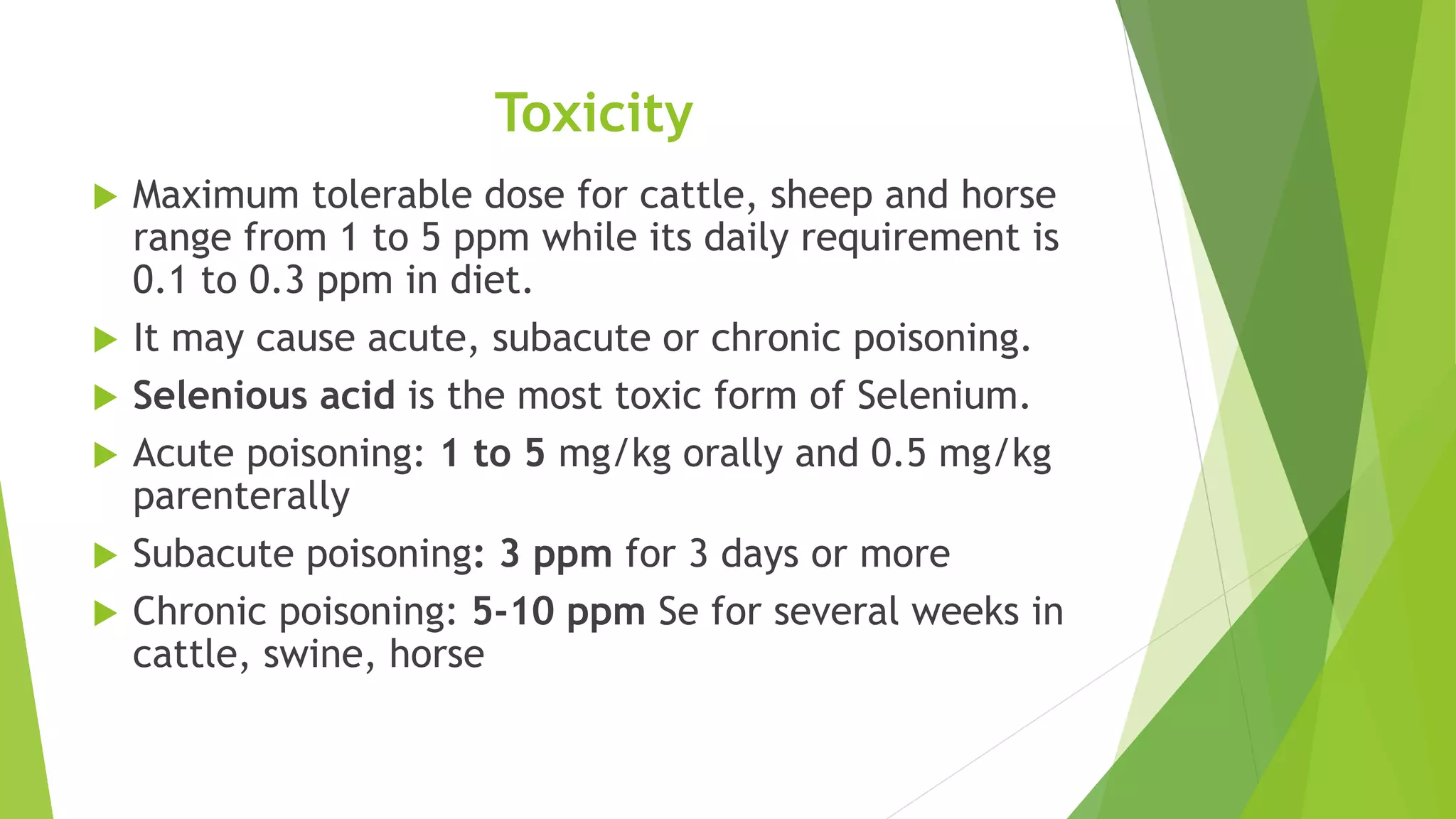Toxicity
 Maximum tolerable dose for cattle, sheep and horse
range from 1 to 5 ppm while its daily requirement is
0.1 to 0.3 ppm in diet.
 It may cause acute, subacute or chronic poisoning.
 Selenious acid is the most toxic form of Selenium.
 Acute poisoning: 1 to 5 mg/kg orally and 0.5 mg/kg
parenterally
 Subacute poisoning: 3 ppm for 3 days or more
 Chronic poisoning: 5-10 ppm Se for several weeks in
cattle, swine, horse
 