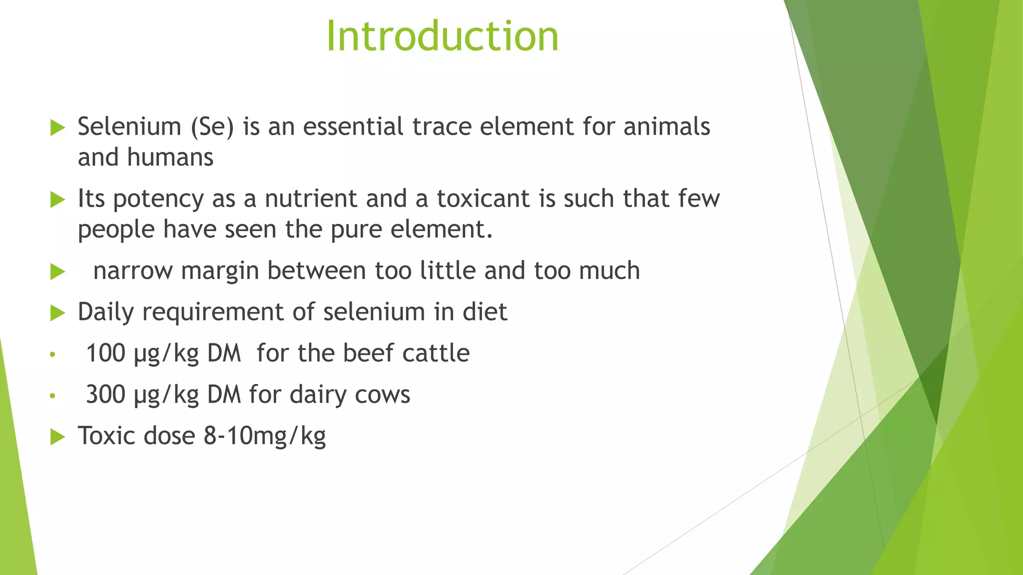 Introduction
 Selenium (Se) is an essential trace element for animals
and humans
 Its potency as a nutrient and a toxicant is such that few
people have seen the pure element.
 narrow margin between too little and too much
 Daily requirement of selenium in diet
• 100 μg/kg DM for the beef cattle
• 300 μg/kg DM for dairy cows
 Toxic dose 8-10mg/kg
 