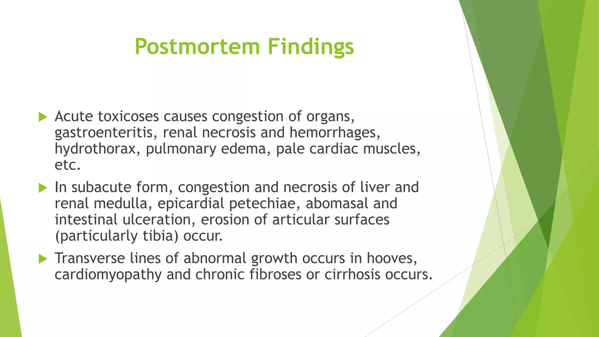 Postmortem Findings
 Acute toxicoses causes congestion of organs,
gastroenteritis, renal necrosis and hemorrhages,
hydrothorax, pulmonary edema, pale cardiac muscles,
etc.
 In subacute form, congestion and necrosis of liver and
renal medulla, epicardial petechiae, abomasal and
intestinal ulceration, erosion of articular surfaces
(particularly tibia) occur.
 Transverse lines of abnormal growth occurs in hooves,
cardiomyopathy and chronic fibroses or cirrhosis occurs.
 