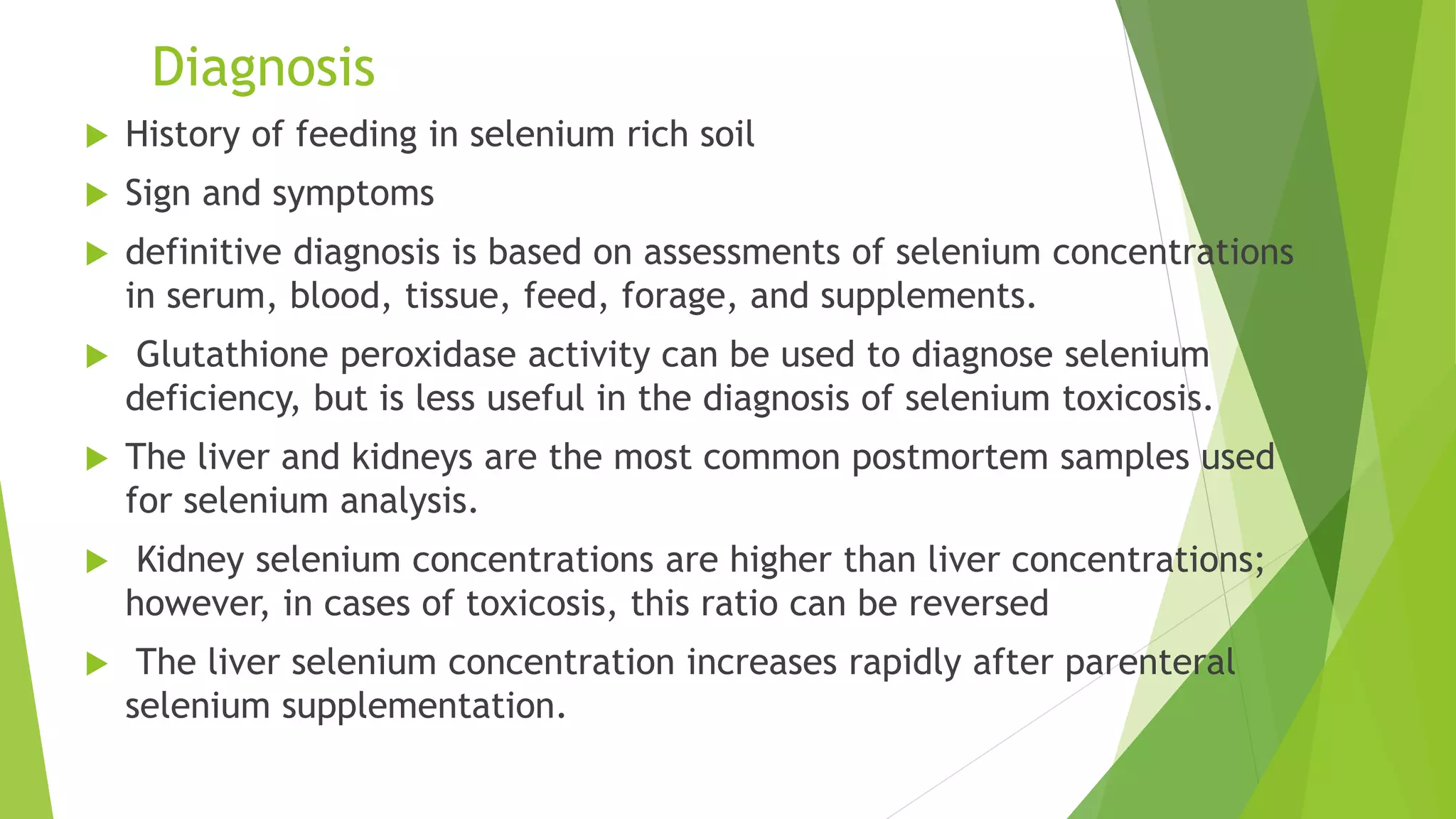 Diagnosis
 History of feeding in selenium rich soil
 Sign and symptoms
 definitive diagnosis is based on assessments of selenium concentrations
in serum, blood, tissue, feed, forage, and supplements.
 Glutathione peroxidase activity can be used to diagnose selenium
deficiency, but is less useful in the diagnosis of selenium toxicosis.
 The liver and kidneys are the most common postmortem samples used
for selenium analysis.
 Kidney selenium concentrations are higher than liver concentrations;
however, in cases of toxicosis, this ratio can be reversed
 The liver selenium concentration increases rapidly after parenteral
selenium supplementation.
 