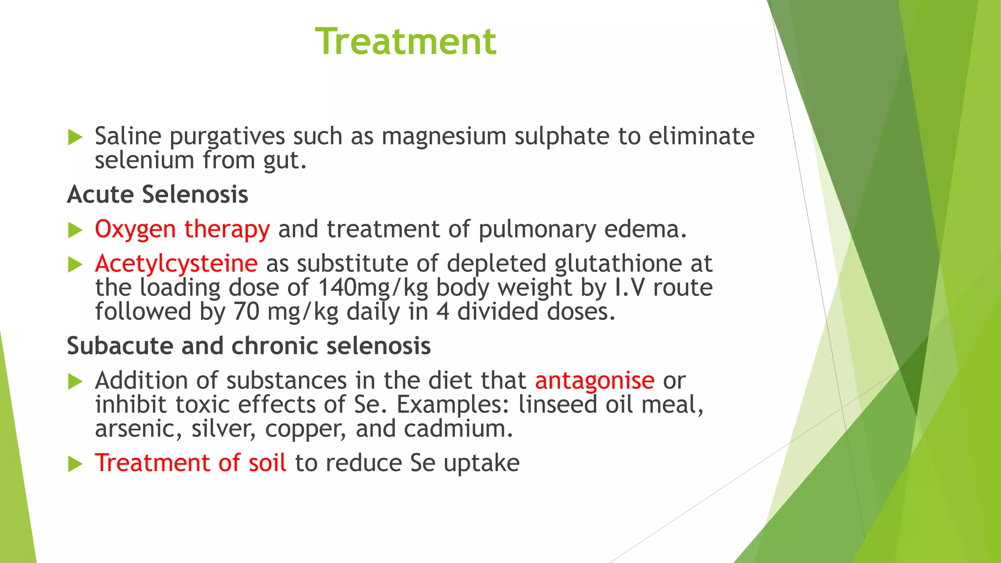 Treatment
 Saline purgatives such as magnesium sulphate to eliminate
selenium from gut.
Acute Selenosis
 Oxygen therapy and treatment of pulmonary edema.
 Acetylcysteine as substitute of depleted glutathione at
the loading dose of 140mg/kg body weight by I.V route
followed by 70 mg/kg daily in 4 divided doses.
Subacute and chronic selenosis
 Addition of substances in the diet that antagonise or
inhibit toxic effects of Se. Examples: linseed oil meal,
arsenic, silver, copper, and cadmium.
 Treatment of soil to reduce Se uptake
 