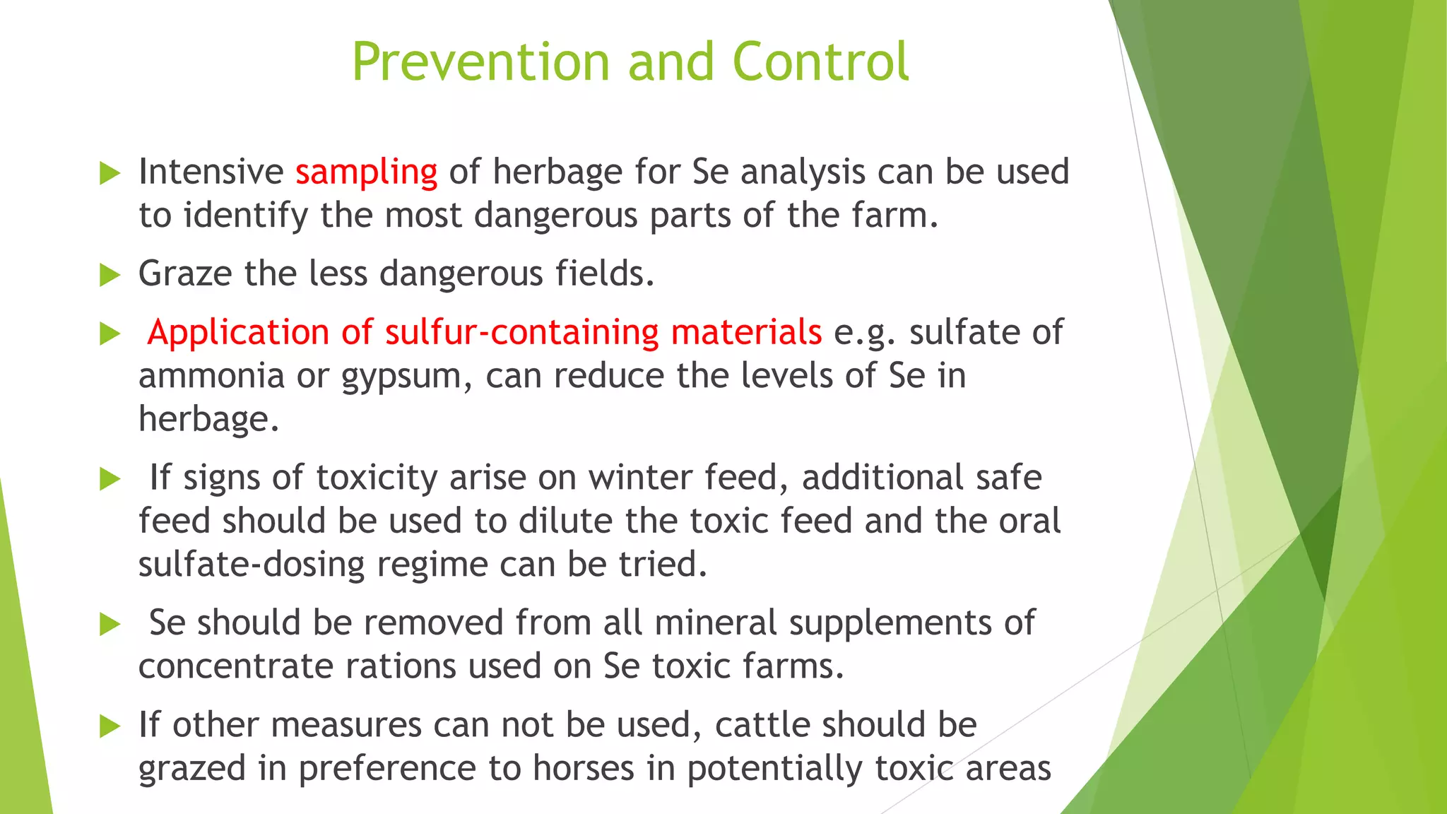 Prevention and Control
 Intensive sampling of herbage for Se analysis can be used
to identify the most dangerous parts of the farm.
 Graze the less dangerous fields.
 Application of sulfur-containing materials e.g. sulfate of
ammonia or gypsum, can reduce the levels of Se in
herbage.
 If signs of toxicity arise on winter feed, additional safe
feed should be used to dilute the toxic feed and the oral
sulfate-dosing regime can be tried.
 Se should be removed from all mineral supplements of
concentrate rations used on Se toxic farms.
 If other measures can not be used, cattle should be
grazed in preference to horses in potentially toxic areas
 