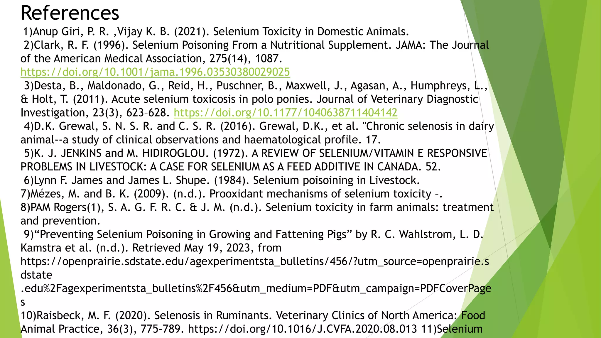 References
1)Anup Giri, P. R. ,Vijay K. B. (2021). Selenium Toxicity in Domestic Animals.
2)Clark, R. F. (1996). Selenium Poisoning From a Nutritional Supplement. JAMA: The Journal
of the American Medical Association, 275(14), 1087.
https://doi.org/10.1001/jama.1996.03530380029025
3)Desta, B., Maldonado, G., Reid, H., Puschner, B., Maxwell, J., Agasan, A., Humphreys, L.,
& Holt, T. (2011). Acute selenium toxicosis in polo ponies. Journal of Veterinary Diagnostic
Investigation, 23(3), 623–628. https://doi.org/10.1177/1040638711404142
4)D.K. Grewal, S. N. S. R. and C. S. R. (2016). Grewal, D.K., et al. "Chronic selenosis in dairy
animal--a study of clinical observations and haematological profile. 17.
5)K. J. JENKINS and M. HIDIROGLOU. (1972). A REVIEW OF SELENIUM/VITAMIN E RESPONSIVE
PROBLEMS IN LIVESTOCK: A CASE FOR SELENIUM AS A FEED ADDITIVE IN CANADA. 52.
6)Lynn F. James and James L. Shupe. (1984). Selenium poisoining in Livestock.
7)Mézes, M. and B. K. (2009). (n.d.). Prooxidant mechanisms of selenium toxicity –.
8)PAM Rogers(1), S. A. G. F. R. C. & J. M. (n.d.). Selenium toxicity in farm animals: treatment
and prevention.
9)“Preventing Selenium Poisoning in Growing and Fattening Pigs” by R. C. Wahlstrom, L. D.
Kamstra et al. (n.d.). Retrieved May 19, 2023, from
https://openprairie.sdstate.edu/agexperimentsta_bulletins/456/?utm_source=openprairie.s
dstate
.edu%2Fagexperimentsta_bulletins%2F456&utm_medium=PDF&utm_campaign=PDFCoverPage
s
10)Raisbeck, M. F. (2020). Selenosis in Ruminants. Veterinary Clinics of North America: Food
Animal Practice, 36(3), 775–789. https://doi.org/10.1016/J.CVFA.2020.08.013 11)Selenium
 
