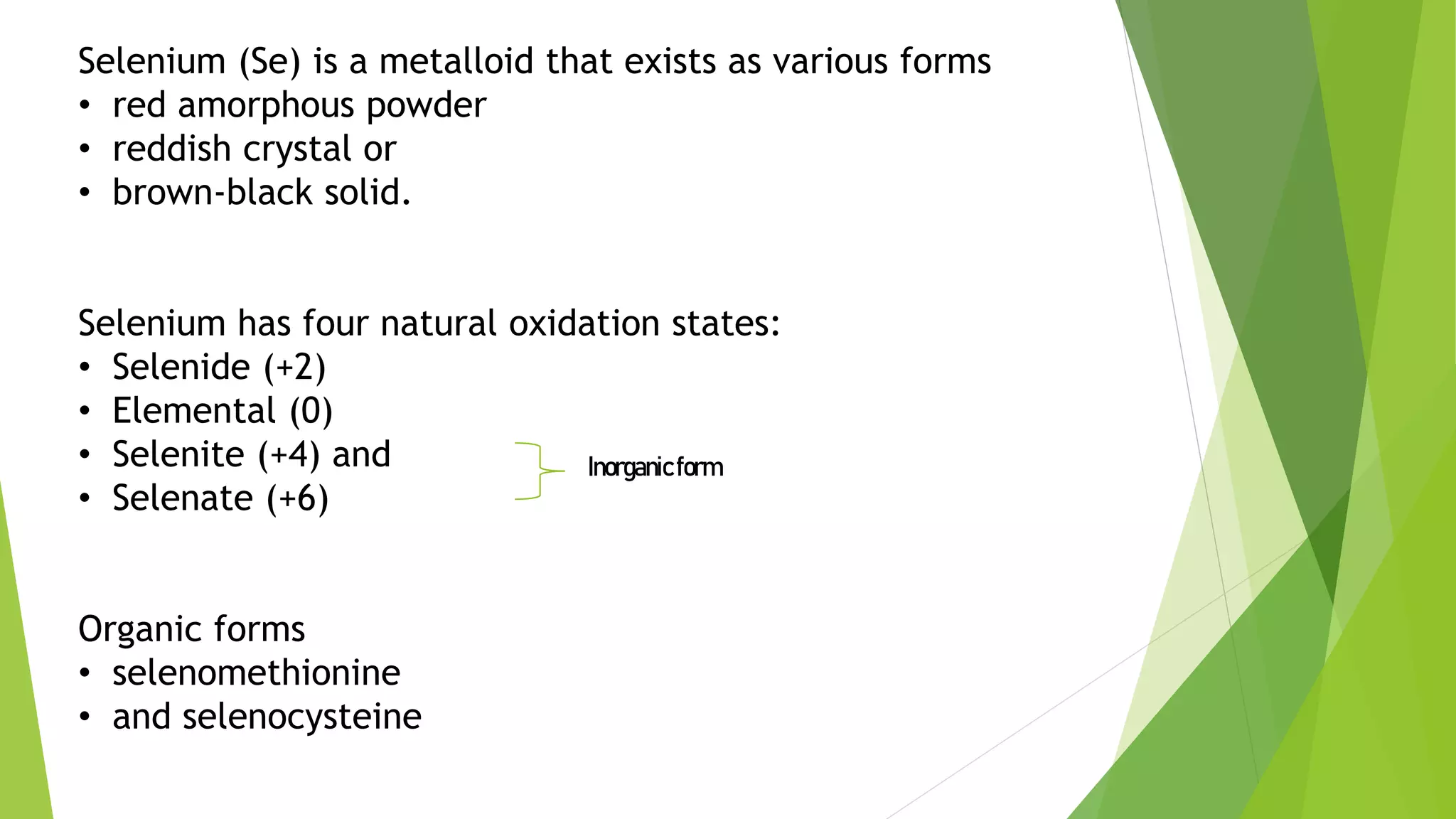Selenium (Se) is a metalloid that exists as various forms
• red amorphous powder
• reddish crystal or
• brown-black solid.
Selenium has four natural oxidation states:
• Selenide (+2)
• Elemental (0)
• Selenite (+4) and
• Selenate (+6)
Organic forms
• selenomethionine
• and selenocysteine
Inorganicform
 