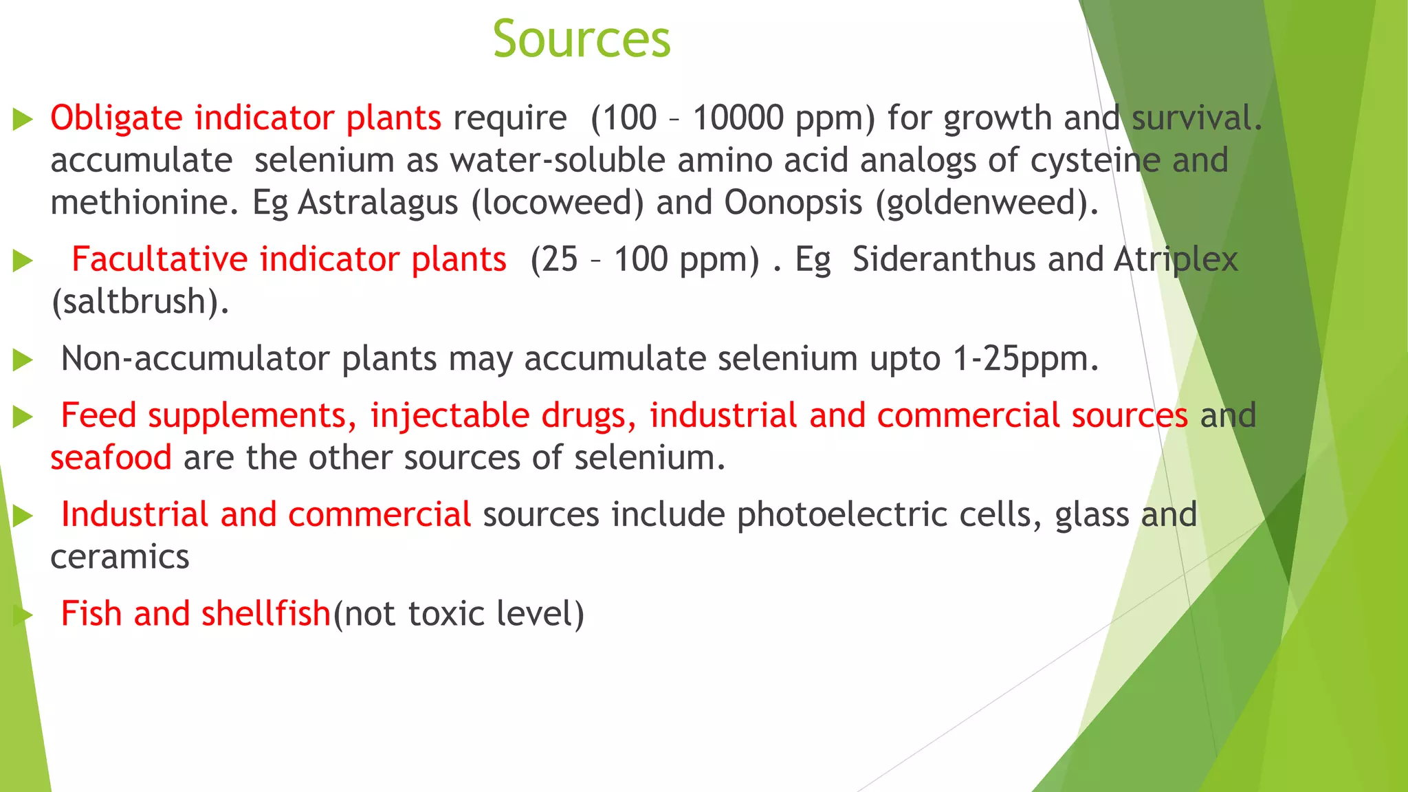 Sources
 Obligate indicator plants require (100 – 10000 ppm) for growth and survival.
accumulate selenium as water-soluble amino acid analogs of cysteine and
methionine. Eg Astralagus (locoweed) and Oonopsis (goldenweed).
 Facultative indicator plants (25 – 100 ppm) . Eg Sideranthus and Atriplex
(saltbrush).
 Non-accumulator plants may accumulate selenium upto 1-25ppm.
 Feed supplements, injectable drugs, industrial and commercial sources and
seafood are the other sources of selenium.
 Industrial and commercial sources include photoelectric cells, glass and
ceramics
 Fish and shellfish(not toxic level)
 