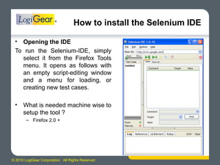 © 2010 LogiGear Corporation. All Rights Reserved
How to install the Selenium IDE
• Opening the IDE
To run the Selenium-IDE, simply
select it from the Firefox Tools
menu. It opens as follows with
an empty script-editing window
and a menu for loading, or
creating new test cases.
• What is needed machine wise to
setup the tool ?
– Firefox 2.0 +
 