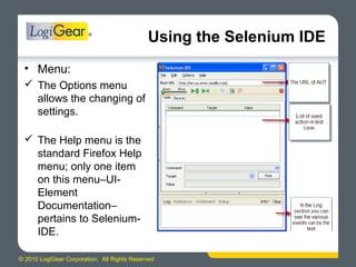 © 2010 LogiGear Corporation. All Rights Reserved
Using the Selenium IDE
• Menu:
 The Options menu
allows the changing of
settings.
 The Help menu is the
standard Firefox Help
menu; only one item
on this menu–UI-
Element
Documentation–
pertains to Selenium-
IDE.
 