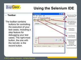© 2010 LogiGear Corporation. All Rights Reserved
Using the Selenium IDE
- Toolbar:
The toolbar contains
buttons for controlling
the execution of your
test cases, including a
step feature for
debugging your test
cases. The right-most
button, the one with
the red-dot, is the
record button.
 