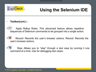 © 2010 LogiGear Corporation. All Rights Reserved
Using the Selenium IDE
- Toolbar(cont.) :
 Apply Rollup Rules: This advanced feature allows repetitive
sequences of Selenium commands to be grouped into a single action.
 Record: Records the user’s browser actions. Record: Records the
user’s browser actions.
 Step: Allows you to “step” through a test case by running it one
command at a time. Use for debugging test cases.
Record: Records the user’s browser actions.
 
