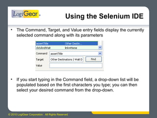 © 2010 LogiGear Corporation. All Rights Reserved
Using the Selenium IDE
• The Command, Target, and Value entry fields display the currently
selected command along with its parameters
• If you start typing in the Command field, a drop-down list will be
populated based on the first characters you type; you can then
select your desired command from the drop-down.
 
