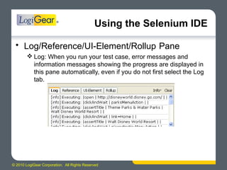 © 2010 LogiGear Corporation. All Rights Reserved
Using the Selenium IDE
• Log/Reference/UI-Element/Rollup Pane
 Log: When you run your test case, error messages and
information messages showing the progress are displayed in
this pane automatically, even if you do not first select the Log
tab.
 
