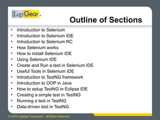 © 2010 LogiGear Corporation. All Rights Reserved
• Introduction to Selenium
• Introduction to Selenium IDE
• Introduction to Selenium RC
• How Selenium works
• How to install Selenium IDE
• Using Selenium IDE
• Create and Run a test in Selenium IDE
• Useful Tools in Selenium IDE
• Introduction to TestNG framework
• Introduction to OOP in Java
• How to setup TestNG in Eclipse IDE
• Creating a simple test in TestNG
• Running a test in TestNG
• Data-driven test in TestNG
Outline of Sections
 