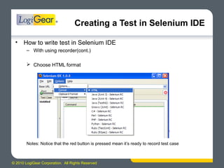 © 2010 LogiGear Corporation. All Rights Reserved
Creating a Test in Selenium IDE
• How to write test in Selenium IDE
– With using recorder(cont.)
 Choose HTML format
Notes: Notice that the red button is pressed mean it’s ready to record test case
 