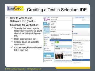 © 2010 LogiGear Corporation. All Rights Reserved
Creating a Test in Selenium IDE
• How to write test in
Selenium IDE (cont.)
Guideline for verification:
 To verify that main page is
loaded successfully, we could
check for existing of Sign out
link.
 Right click Sign out link
 Choose Show all available
commands
 Choose verifyElementPresent
link = Sign Out
 