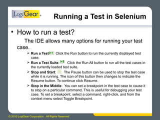 © 2010 LogiGear Corporation. All Rights Reserved
Running a Test in Selenium
• How to run a test?
The IDE allows many options for running your test
case.
 Run a Test: Click the Run button to run the currently displayed test
case.
 Run a Test Suite: Click the Run All button to run all the test cases in
the currently loaded test suite.
 Stop and Start: The Pause button can be used to stop the test case
while it is running. The icon of this button then changes to indicate the
Resume button. To continue click Resume.
 Stop in the Middle: You can set a breakpoint in the test case to cause it
to stop on a particular command. This is useful for debugging your test
case. To set a breakpoint, select a command, right-click, and from the
context menu select Toggle Breakpoint.
 