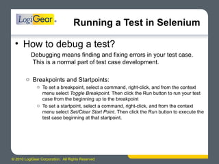 © 2010 LogiGear Corporation. All Rights Reserved
Running a Test in Selenium
• How to debug a test?
Debugging means finding and fixing errors in your test case.
This is a normal part of test case development.
o Breakpoints and Startpoints:
o To set a breakpoint, select a command, right-click, and from the context
menu select Toggle Breakpoint. Then click the Run button to run your test
case from the beginning up to the breakpoint
o To set a startpoint, select a command, right-click, and from the context
menu select Set/Clear Start Point. Then click the Run button to execute the
test case beginning at that startpoint.
 