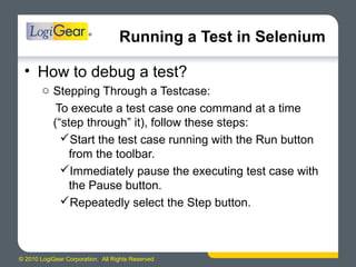 © 2010 LogiGear Corporation. All Rights Reserved
Running a Test in Selenium
• How to debug a test?
o Stepping Through a Testcase:
To execute a test case one command at a time
(“step through” it), follow these steps:
Start the test case running with the Run button
from the toolbar.
Immediately pause the executing test case with
the Pause button.
Repeatedly select the Step button.
 