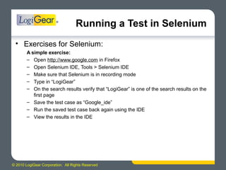 © 2010 LogiGear Corporation. All Rights Reserved
Running a Test in Selenium
• Exercises for Selenium:
A simple exercise:
– Open http://www.google.com in Firefox
– Open Selenium IDE, Tools > Selenium IDE
– Make sure that Selenium is in recording mode
– Type in “LogiGear”
– On the search results verify that “LogiGear” is one of the search results on the
first page
– Save the test case as “Google_ide”
– Run the saved test case back again using the IDE
– View the results in the IDE
 