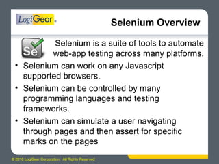 © 2010 LogiGear Corporation. All Rights Reserved
Selenium Overview
Selenium is a suite of tools to automate
web-app testing across many platforms.
• Selenium can work on any Javascript
supported browsers.
• Selenium can be controlled by many
programming languages and testing
frameworks.
• Selenium can simulate a user navigating
through pages and then assert for specific
marks on the pages
 