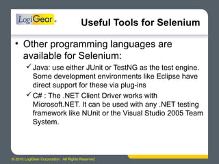 © 2010 LogiGear Corporation. All Rights Reserved
Useful Tools for Selenium
• Other programming languages are
available for Selenium:
Java: use either JUnit or TestNG as the test engine.
Some development environments like Eclipse have
direct support for these via plug-ins
C# : The .NET Client Driver works with
Microsoft.NET. It can be used with any .NET testing
framework like NUnit or the Visual Studio 2005 Team
System.
 