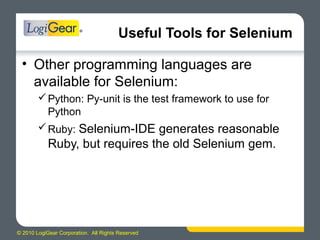 © 2010 LogiGear Corporation. All Rights Reserved
Useful Tools for Selenium
• Other programming languages are
available for Selenium:
Python: Py-unit is the test framework to use for
Python
Ruby: Selenium-IDE generates reasonable
Ruby, but requires the old Selenium gem.
 