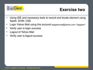 © 2010 LogiGear Corporation. All Rights Reserved
Exercise two
• Using IDE and necessary tools to record and locate element using
Xpath, DOM, CSS
• Login Yahoo Mail using this account logigearmail@yahoo.com / logigear1
• Verify user is login success
• Logout of Yahoo Mail
• Verify user is logout success
 