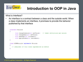 © 2010 LogiGear Corporation. All Rights Reserved
Introduction to OOP in Java
What is Interface?
• An interface is a contract between a class and the outside world. When
a class implements an interface, it promises to provide the behavior
published by that interface
 