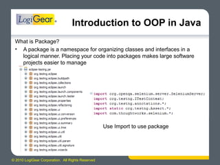 © 2010 LogiGear Corporation. All Rights Reserved
Introduction to OOP in Java
What is Package?
• A package is a namespace for organizing classes and interfaces in a
logical manner. Placing your code into packages makes large software
projects easier to manage
Use Import to use package
 