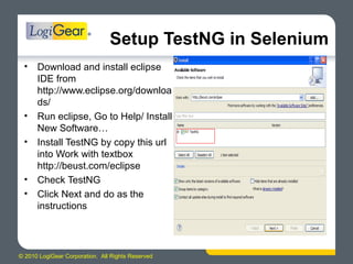 © 2010 LogiGear Corporation. All Rights Reserved
Setup TestNG in Selenium
• Download and install eclipse
IDE from
http://www.eclipse.org/downloa
ds/
• Run eclipse, Go to Help/ Install
New Software…
• Install TestNG by copy this url
into Work with textbox
http://beust.com/eclipse
• Check TestNG
• Click Next and do as the
instructions
 